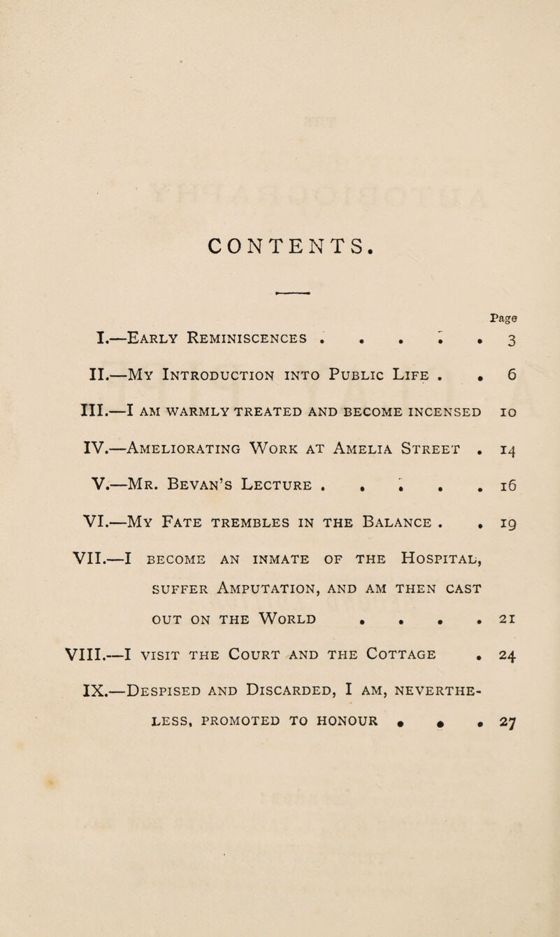 CONTENTS. Page I.—Early Reminiscences . . . i . 3 II.—My Introduction into Public Life . . 6 III. —I AM WARMLY TREATED AND BECOME INCENSED IO IV. —Ameliorating Work at Amelia Street . 14 V.—Mr. Bevan’s Lecture ..... 16 VI.—My Fate trembles in the Balance . . 19 VII.—I become an inmate of the Hospital, suffer Amputation, and am then cast out on the World • . • .21 VIII.—I visit the Court and the Cottage . 24 IX.—Despised and Discarded, I am, neverthe¬ less, promoted to honour • • ,27