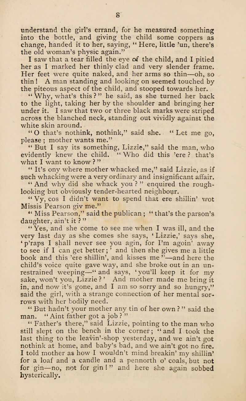 understand the girl’s errand, for he measured something into the bottle, and giving the child some coppers as change, handed it to her, saying, “ Here, little ’un, there’s the old woman’s physic again.” I saw that a tear filled the eye of the child, and I pitied her as I marked her thinly clad and very slender frame. Her feet were quite naked, and her arms so thin—oh, so thin! A man standing and looking on seemed touched by the piteous aspect of the child, and stooped towards her. “ Why, what’s this?” he said, as she turned her back to the light, taking her by the shoulder and bringing her under it. I saw that two or three black marks were striped across the blanched neck, standing out vividly against the white skin around. “O that’s nothink, nothink,” said she. “Let me go, please ; mother wants me.” “ But I say its something, Lizzie,” said the man, who evidently knew the child. “ Who did this ’ere ? that’s what I want to know ? ” “ It’s ony where mother whacked me,” said Lizzie, as if such whacking were a very ordinary and insignificant affair. “ And why did she whack you ? ” enquired the rough¬ looking but obviously tender-hearted neighbour. “ Vy, cos I didn’t want to spend that ere shillin’ wot Missis Pearson giv me.” “ Miss Pearson,” said the publican ; “ that’s the parson’s daughter, ain’t it ? ” “Yes, and she come to see me when I was ill, and the very last day as she comes she says, ‘ Lizzie,’ says she, ‘p’raps I shall never see you agin, for I’m agoin’ away to see if I can get better; ’ and then she gives me a little book and this ’ere shillin’, and kisses me”—and here the child’s voice quite gave way, and she broke out in an un¬ restrained weeping—“and says, ‘you’ll keep it for my sake, won’t you, Lizzie ? ’ And mother made me bring it in, and now it’s gone, and I am so sorry and so hungry,” said the girl, with a strange connection of her mental sor¬ rows with her bodily need. “ But hadn’t your mother any tin of her own ? ” said the man. “ Aint father got a job ? ” “ Father’s there,” said Lizzie, pointing to the man who still slept on the bench in the corner; “and I took the last thing to the leavin’-shop yesterday, and we ain’t got nothink at home, and baby’s bad, and we ain’t got no fire. I told mother as how I wouldn’t mind breakin’ my shillin’ for a loaf and a candle and a pennorth o’ coals, but not for gin—no, not for gin ! ” and here she again sobbed hysterically.