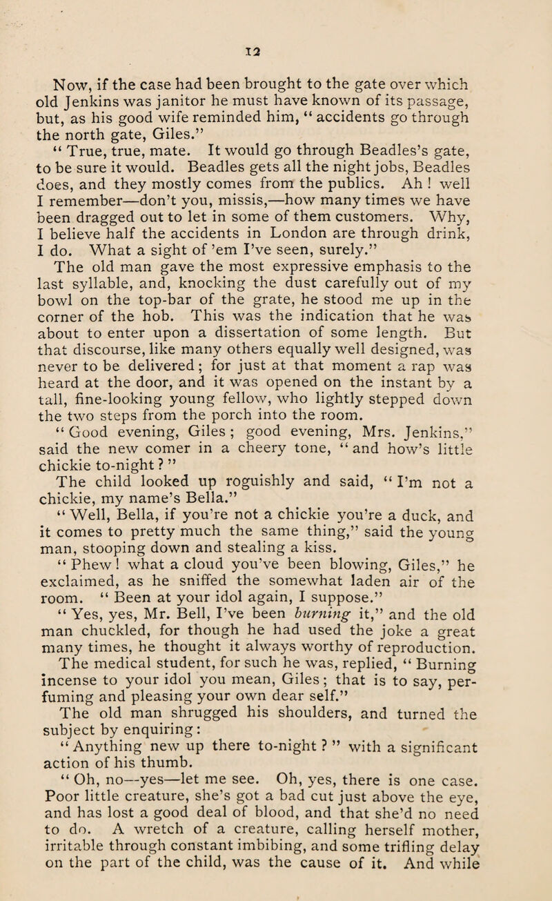 Now, if the case had been brought to the gate over which old Jenkins was janitor he must have known of its passage, but, as his good wife reminded him, “ accidents go through the north gate, Giles.” “ True, true, mate. It would go through Beadles’s gate, to be sure it would. Beadles gets all the night jobs, Beadles does, and they mostly comes from the publics. Ah ! well I remember—don’t you, missis,—how many times we have been dragged out to let in some of them customers. Why, I believe half the accidents in London are through drink, I do. What a sight of ’em I’ve seen, surely.” The old man gave the most expressive emphasis to the last syllable, and, knocking the dust carefully out of my bowl on the top-bar of the grate, he stood me up in the corner of the hob. This was the indication that he was about to enter upon a dissertation of some length. But that discourse, like many others equally well designed, was never to be delivered; for just at that moment a rap was heard at the door, and it was opened on the instant by a tall, fine-looking young fellow, who lightly stepped down the two steps from the porch into the room. “ Good evening, Giles ; good evening, Mrs. Jenkins,” said the new comer in a cheery tone, “ and how’s little chickie to-night ? ” The child looked up roguishly and said, “ I’m not a chickie, my name’s Bella.” “Well, Bella, if you’re not a chickie you’re a duck, and it comes to pretty much the same thing,” said the young man, stooping down and stealing a kiss. “Phew! what a cloud you’ve been blowing, Giles,” he exclaimed, as he sniffed the somewhat laden air of the room. “ Been at your idol again, I suppose.” “ Yes, yes, Mr. Bell, I’ve been burning it,” and the old man chuckled, for though he had used the joke a great many times, he thought it always worthy of reproduction. The medical student, for such he was, replied, “ Burning incense to your idol you mean, Giles; that is to say, per¬ fuming and pleasing your own dear self.” The old man shrugged his shoulders, and turned the subject by enquiring: “ Anything new up there to-night ? ” with a significant action of his thumb. “ Oh, no—yes—let me see. Oh, yes, there is one case. Poor little creature, she’s got a bad cut just above the eye, and has lost a good deal of blood, and that she’d no need to do. A wretch of a creature, calling herself mother, irritable through constant imbibing, and some trifling delay on the part of the child, was the cause of it. And while