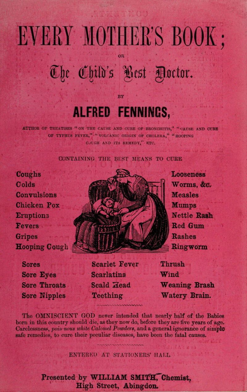 BY ALFRED FENNINCS,-' AUTHOR OP TREATISES “ ON THE CAUSE AND CURE OP BRONCHITIS,’* “ CAUSE AND CURE OF TYPHUS FEVER,”VOLCANIC ORIGIN OF CHOLERA,” “HOOPING CJUGH AND ITS REMEDY,” ETC. CONTAINING THE BEST MEANS TO CURE Looseness Worms, &Cr Measles Mumps Nettle Bash Red Gum Rashes Ringworm Coughs Colds Convulsions Chicken Pox Eruptions Fevers Gripes Hooping Cough Sores Sore Eyes Sore Throats Sore Nipples Scarlet Eever Scarlatina Scald Head Teething Thrush Wind Weaning Brash Watery Brain. The OMNISCIENT GOD never intended that nearly half of the Babies born in this country should die, as they now do, before they are five years of age. Carelessness, poisaious white Calomel Powder#, and a general ignorance of simple safe remedies, to cure their peculiar diseases, have been the fatal causes. ENTERED AT STATIONERS’ IIAEL, Presented by WILLIAM SMITHTChemist, High Street, Abingdon.