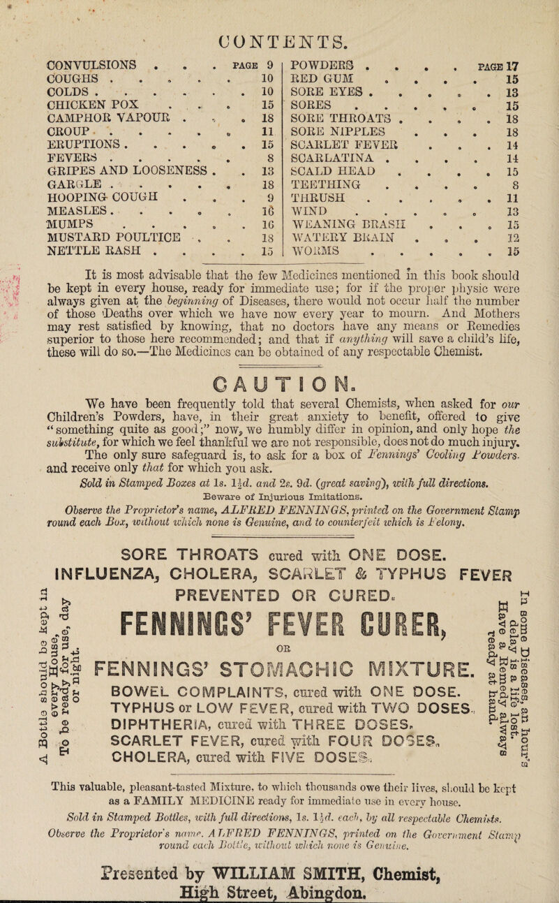 CONTENTS. 'i CONVULSIONS . PAGE 9 POWDERS . . PAGE 17 COUGHS .... 10 RED GUM . . 15 COLDS . • 10 SORE EYES . * . 13 CHICKEN POX 15 SORES . * 15 CAMPHOR VAPOUR . O 18 SORE THROATS . . . 18 CROUP .... 11 SORE NIPPLES . . 18 ERUPTIONS . • 15 SCARLET FEVER . 14 FEVERS .... 8 SCARLATINA . 14 GRIPES AND LOOSENESS . • 13 SCALD HEAD . . 15 GARGLE . . . . 18 TEETHING 8 HOOPING COUGH • 9 THRUSH . . 11 MEASLES 16 WIND 13 MUMPS . • 16 WEANING BRASH o 15 MUSTARD POULTICE . 18 WATERY BRAIN 9 . 12 NETTLE RASH . •• 15 WORMS . 35 It is most, advisable that the few Medicines mentioned In this book should be kept in every .house, ready for immediate use; for if the proper physic were always given at the beginning of Diseases, there would not occur half the number of those 'Deaths over which we have now every year to mourn. And Mothers may rest satisfied by knowing, that no doctors have any means or Remedies superior to those here recommended; and that if anything will save a child’s life, these will do so.—The Medicines can be obtained of any respectable Chemist. CAUTION. We have been frequently told that several Chemists, when asked for our Children’s Powders, have, in their great anxiety to benefit, offered to give “ something quite as goodnow, we humbly differ in opinion, and only hope the substitute, for which we feel thankful we are not responsible, does not do much injury. The only sure safeguard is, to ask for a box of Fennings’ Cooling Powders- and receive only that for which you ask. Sold in Stamped Boxes at Is. 11 d. and 2s. 9d. (great saving), with full directions. Beware of Injurious Imitations. Observe the Proprietor’s name, ALFRED FENNINGS. printed on the Government Stamp round each Box, without which none is Genuine, and to counterfeit which is Felony. SORE THROATS cured with ONE DOSE. INFLUENZA, CHOLERA, SCARLET & TYPHUS FEVER Pi © X o’ n a? 2 .§3* <a o w b> © © © ?■* T3 © 4-3 o O ^ <1 * PREVENTED OR CURED., FENNINGS’ FEVER CURER, OB FENNINGS’ STOMACHIC MIXTURE. BOWEL COMPLAINTS, cured with ONE DOSE. TYPHUS or LOW FEVER, cured with TWO DOSES, DIPHTHERIA, cured with THREE DOSES, SCARLET FEVER, cured with FOUR DOSES. CHOLERA, cured with FIVE DOSES, This valuable, pleasant-tasted Mixture, to which thousands owe their lives, should be kept as a FAMILY MEDICINE ready for immediate use in every house. Sold in Stamped Bottles, with full directions, Is. 13, d. each, by all respectable Chemists. Observe the Proprietor's name. ALFRED FENNINGS, printed on the Government Stamp round each Bottle, without which none is Genuine. Presented by WILLIAM SMITH, Chemist, __High Street, Abingdon,