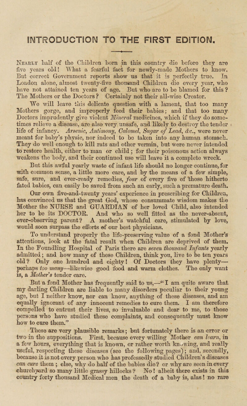 Nearly half of the Children horn in this country die before they are five years old! What a fearful fact for newly-made Mothers to know. But correct Government reports show ns that it is perfectly true. In London alone, almost twenty-five thousand Children die every year, who have not attained ten years of age. But who are to be blamed for this ? The Mothers or the Doctors ? Certainly not their all-wise Creator. We will leave this delicate question with a lament, that too many Mothers gorge, and improperly feed their babies; and that too many Doctors imprudently give violent Mineral medicines, which if they do some¬ times relieve a disease, are also very unsafe, and likely to destroy the tender life of infancy. Arsenic, Antimony, Calomel, Sugar of Lead, Ac., were never meant for baby’s physic, nor indeed to be taken into any human stomach. They do well enough to kill rats and other vermin, but were never intended to restore health, either to man or child ; for their poisonous action always weakens the body, and their continued use will leave it a complete wreck. But this awful yearly waste of infant life should no longer continue, for with common sense, a little more care, and by the means of a few simple, safe, sure, and ever-ready remedies, four of every five of those hitherto fated babies, can easily be saved from such an early, such a premature death. Our own five-and-twenty years’ experience in prescribing for Children, has convinced us that the great God, whose consummate wisdom makes the Mother the NXJKSE and GUARDIAN of her loved Child, also intended her to be its DOCTOR. And who so well fitted as the never-absent, ever-observing parent? A mother’s watchful care, stimulated by love, would soon surpass the efforts of our best physicians. To understand properly the life-preserving value of a fond Mother’s attentions, look at the fatal result when Children are deprived of them. In the Foundling Hospital of Paris there are seven thousand Infants yearly admitted; and how many of these Children, think you, live to be ten years old ? Only one hundred and eighty! Of Doctors they have plenty— perhaps too many—likewise good food and warm clothes. The only want is, a Mother's tender care. But a fond Mother has frequently said to us,—<c I am quite aware that, my darling Children are liable to many disorders peculiar to their young age, but I neither know, nor can know, anything of these diseases, and am equally ignorant of any innocent remedies to cure them. I am therefore compelled to entrust their lives, so invaluable and dear to me, to those persons who have studied these complaints, and consequently must know how to cure them.” These are very plausible remarks; but fortunately there is an error or two in the suppositions. First, because every willing Mother can learn, in a few hours, everything that is known, or rather worth knowing, and really useful, respecting these diseases (see the following pages); and, secondly, because it is not every person who has professedly studied Children’s diseases can cure them ; else, why do half of the babies die ? or why are seen in every churchyard so many little grassy hillocks ? No ! albeit there exists in this country forty thousand Medical men the death of a baby is, alas! no rare