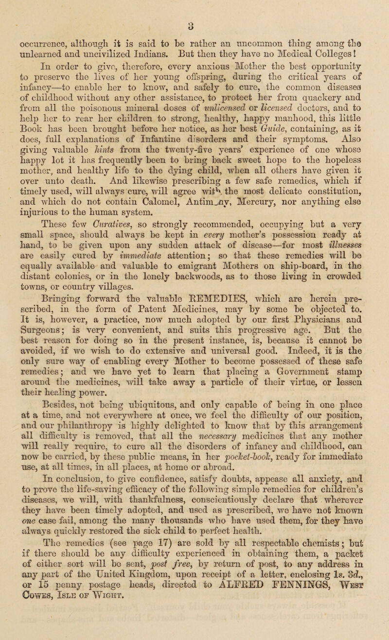 occurrence, although it is said to he rather an uncommon thing among the unlearned and uncivilized Indians. But then they have no Medical Colleges! In order to give, therefore, every anxious Mother the best opportunity to preserve the lives of her young offspring, during the critical years of infancy—to enable her to know, and safely to cure, the common disease*! of childhood without any other assistance, to protect her from quackery and from all the poisonous mineral doses of unlicensed or licensed doctors, and to help her to rear her children to strong, healthy, happy manhood, this little Book has been brought before her notice, as her best Guide, containing, as it does, full explanations of Infantine disorders and their symptoms. Also giving valuable hints from the twenty-five years’ experience of one whose happy lot it has frequently been to bring back sweet hope to the hopeless mother, and healthy life to the dying child, when all others have given it over unto death. And likewise prescribing a few safe remedies, which if timely used, will always cure, will agree with the most delicate constitution, and which do not contain Calomel, Antimony, Mercury, nor anything else injurious to the human system. These few Curatives, so strongly recommended, occupying but a very small space, should always be kept in every mother’s possession ready at hand, to be given upon any sudden attack of disease—for most illnesses are easily cured by immediate attention; so that these remedies will be equally available and valuable to emigrant Mothers on ship-board, in the distant colonies, or in the lonely backwoods, as to those living in crowded towns, or country villages. Bringing forward the valuable REMEDIES, which are herein pre¬ scribed, in the form of Patent Medicines, may by some be objected to. It is, however, a practice, now much adopted by our first Physicians and Surgeons; is very convenient, and suits this progressive age. But the best reason for doing so in the present instance, is, because it cannot be avoided, if we wish to do extensive and universal good. Indeed, it is the only sure vray of enabling every Mother to become possessed of these safe remedies; and we have yet to learn that placing a Government stamp around the medicines, will take away a particle of their virtue, or lessen their healing power. Besides, not being ubiquitous, and only capable of being in one place at a time, and not everywhere at once, we feel the difficulty of our position, and our philanthropy is highly delighted to know that by this arrangement all difficulty is removed, that all the necessary medicines that any mother will really require, to cure all the disorders of infancy and childhood, can now be carried, by these public means, in her pocket-book, ready for immediate use, at all times, in all places, at home or abroad. In conclusion, to give confidence, satisfy doubts, appease all anxiety, and to prove the life-saving efficacy of the following simple remedies for children’s diseases, wre will, with thankfulness, conscientiously declare that wherever they have been timely adopted, and used as prescribed, we have not known one case fail, among the many thousands who have used them, for they have always quickly restored the sick child to perfect health. The remedies (see page 17) are sold by all respectable chemists; but if there should be any difficulty experienced in obtaining them, a packet of either sort will be sent, post free, by return of post, to any address in any part of the United Kingdom, upon receipt of a letter, enclosing Is. 8d., or 15 penny postage heads, directed to ALEBED EENNINGS, West Cowes, Isle of Wiciht.