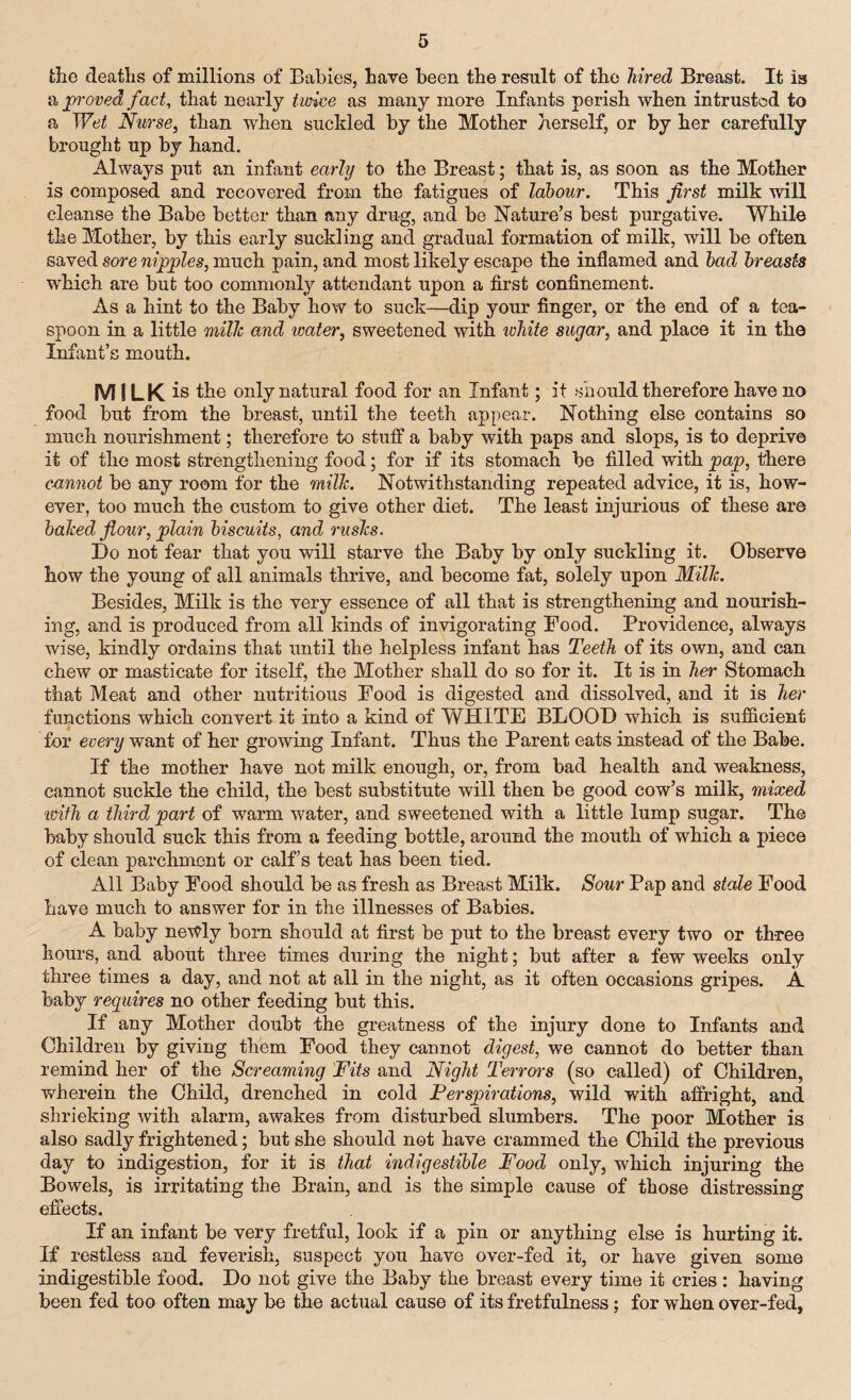 the deaths of millions of Babies, have been the result of the hired Breast. It is a proved fact, that nearly twice as many more Infants perish when intrusted to a Wet Nurse, than when suckled by the Mother herself, or by her carefully brought up by hand. Always put an infant early to the Breast; that is, as soon as the Mother is composed and recovered from the fatigues of labour. This first milk will cleanse the Babe better than any drug, and be Nature’s best purgative. While the Mother, by this early suckling and gradual formation of milk, will be often saved sore nipples, much pain, and most likely escape the inflamed and had breasts which are but too commonly attendant upon a first confinement. As a hint to the Baby how to suck—dip your finger, or the end of a tea¬ spoon in a little milk and water, sweetened with white sugar, and place it in the Infant’s mouth. MILK is the only natural food for an Infant; it should therefore have no food but from the breast, until the teeth appear. Nothing else contains so much nourishment; therefore to stuff a baby with paps and slops, is to deprive it of the most strengthening food; for if its stomach be filled with pap, there cannot be any room for the milk. Notwithstanding repeated advice, it is, how¬ ever, too much the custom to give other diet. The least injurious of these are baked flour, plain biscuits, and rusks. Do not fear that you will starve the Baby by only suckling it. Observe how the young of all animals thrive, and become fat, solely upon Milk. Besides, Milk is the very essence of all that is strengthening and nourish¬ ing, and is produced from all kinds of invigorating Food. Providence, always wise, kindly ordains that until the helpless infant has Teeth of its own, and can chew or masticate for itself, the Mother shall do so for it. It is in her Stomach that Meat and other nutritious Food is digested and dissolved, and it is her functions which convert it into a kind of WHITE BLOOD which is sufficient for every want of her growing Infant. Thus the Parent eats instead of the Babe. If the mother have not milk enough, or, from bad health and weakness, cannot suckle the child, the best substitute will then be good cow’s milk, mixed ivifh a third part of warm water, and sweetened with a little lump sugar. The baby should suck this from a feeding bottle, around the mouth of which a piece of clean parchment or calf’s teat has been tied. All Baby Food should be as fresh as Breast Milk. Sour Pap and stale Food have much to answer for in the illnesses of Babies. A baby newly born should at first be put to the breast every two or three hours, and about three times during the night; but after a few weeks only three times a day, and not at all in the night, as it often occasions gripes. A baby requires no other feeding but this. If any Mother doubt the greatness of the injury done to Infants and Children by giving them Food they cannot digest, we cannot do better than remind her of the Screaming Fits and Night Terrors (so called) of Children, wherein the Child, drenched in cold Perspirations, wild with affright, and shrieking with alarm, awakes from disturbed slumbers. The poor Mother is also sadly frightened; but she should not have crammed the Child the previous day to indigestion, for it is that indigestible Food only, which injuring the Bowels, is irritating the Brain, and is the simple cause of those distressing effects. If an infant be very fretful, look if a pin or anything else is hurting it. If restless and feverish, suspect you have over-fed it, or have given some indigestible food. Do not give the Baby the breast every time it cries : having been fed too often may be the actual cause of its fretfulness; for when over-fed,