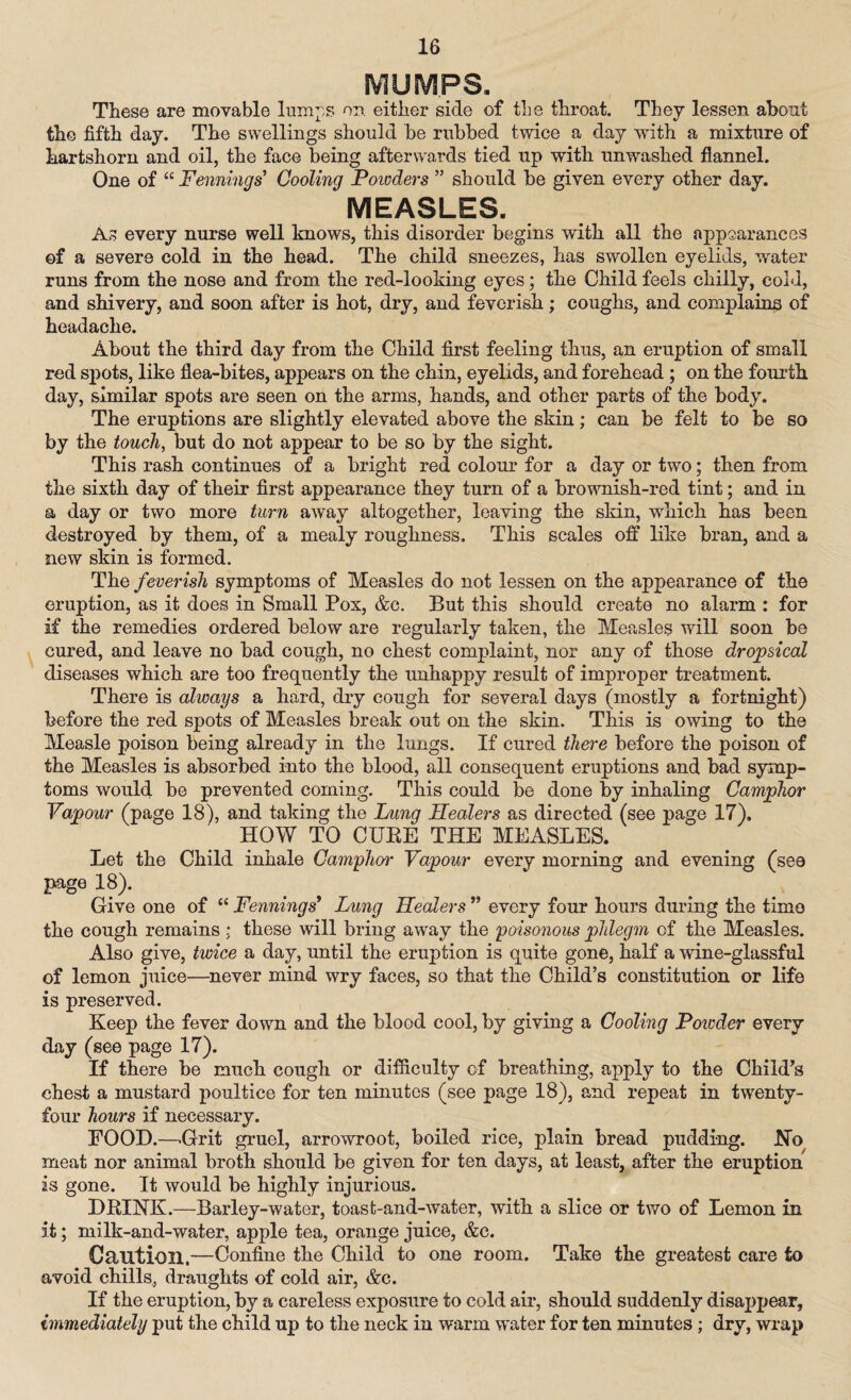 These are movable lumps on either side of the throat. They lessen about the fifth day. The swellings should be rubbed twice a day with a mixture of hartshorn and oil, the face being afterwards tied up with unwashed flannel. One of “ Fennings* Cooling Powders ” should be given every other day. MEASLES. As every nurse well knows, this disorder begins with all the appearances of a severe cold in the head. The child sneezes, has swollen eyelids, water runs from the nose and from the red-looking eyes; the Child feels chilly, cold, and shivery, and soon after is hot, dry, and feverish; coughs, and complains of headache. About the third day from the Child first feeling thus, an eruption of small red spots, like flea-bites, appears on the chin, eyelids, and forehead ; on the fourth day, similar spots are seen on the arms, hands, and other parts of the body. The eruptions are slightly elevated above the skin; can be felt to be so by the touch, but do not appear to be so by the sight. This rash continues of a bright red colour for a day or two; then from the sixth day of their first appearance they turn of a brownish-red tint; and in a day or two more turn away altogether, leaving the skin, which has been destroyed by them, of a mealy roughness. This scales off like bran, and a new skin is formed. The feverish symptoms of Measles do not lessen on the appearance of the eruption, as it does in Small Pox, &c. But this should create no alarm : for if the remedies ordered below are regularly taken, the Measles will soon be cured, and leave no bad cough, no chest complaint, nor any of those dropsical diseases which are too frequently the unhappy result of improper treatment. There is always a hard, dry cough for several days (mostly a fortnight) before the red spots of Measles break out on the skin. This is owing to the Measle poison being already in the lungs. If cured there before the poison of the Measles is absorbed into the blood, all consequent eruptions and bad symp¬ toms would be prevented coming. This could be done by inhaling Camphor Vapour (page 18), and taking the Lung Healers as directed (see page 17), HOW TO CUBE THE MEASLES. Let the Child inhale Camphor Vapour every morning and evening (sea page 18). Give one of “ Fennings’ Lung Healers ” every four hours during the time the cough remains ; these will bring away the poisonous phlegm of the Measles. Also give, twice a day, until the eruption is quite gone, half a wine-glassful of lemon juice—never mind wry faces, so that the Child’s constitution or life is preserved. Keep the fever down and the blood cool, by giving a Cooling Powder every day (see page 17). If there be much cough or difficulty of breathing, apply to the Child’s chest a mustard poultice for ten minutes (see page 18), and repeat in twenty- four hours if necessary. FOOD.—.Grit gruel, arrowroot, boiled rice, plain bread pudding. Ho meat nor animal broth should be given for ten days, at least, after the eruption is gone. It would be highly injurious. DBINK.—Barley-water, toasfc-and-water, with a slice or two of Lemon in it; milk-and-water, apple tea, orange juice, &c. Caution.—Confine the Child to one room. Take the greatest care to avoid chills, draughts of cold air, &c. If the eruption, by a careless exposure to cold air, should suddenly disappear, immediately put the child up to the neck in warm water for ten minutes; dry, wrap