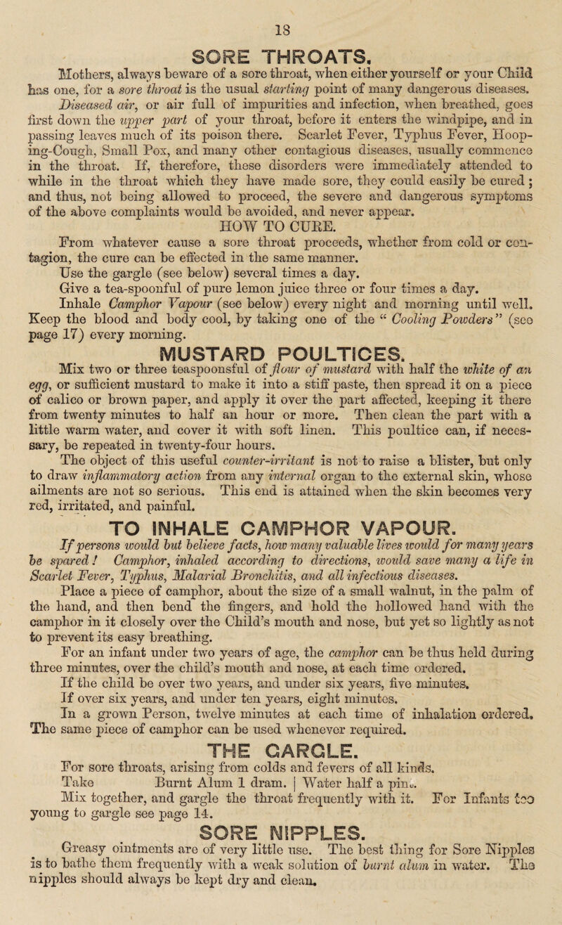 IS SORE THROATS, Mothers, always beware of a sore throat, when either yourself or your Child has one, for a sore throat is the usual starting point of many dangerous diseases. Diseased air, or air full of impurities and infection, when breathed, goes first down the upper part of your throat, before it enters the windpipe, and in passing leaves much of its poison there. Scarlet Fever, Typhus Fever, Hoop¬ ing-Cough, Small Pox, and many other contagious diseases, usually commence in the throat. If, therefore, these disorders were immediately attended to while in the throat which they have made sore, they could easily be cured; and thus, not being allowed to proceed, the severe and dangerous symptoms of the above complaints would be avoided, and never appear. HOW TO CUEE. From whatever cause a sore throat proceeds, whether from cold or con¬ tagion, the cure can be effected in the same manner. Use the gargle (see below) several times a day. Give a tea-spoonful of pure lemon juice three or four times a day. Inhale Camphor Vapour (see below) every night and morning until well. Keep the blood and body cool, by taking one of the “ Cooling Founders ” (see page 17) every morning. MUSTARD POULTICES, Mix two or three teaspoonsful of flour of mustard with half the white of an egg, or sufficient mustard to make it into a stiff paste, then spread it on a piece of calico or brown paper, and apply it over the part affected, keeping it there from twenty minutes to half an hour or more. Then clean the part with a little warm water, and cover it with soft linen. This poultice can, if neces¬ sary, be repeated in twenty-four hours. The object of this useful counter-irritant is not to raise a blister, but only to draw inflammatory action from any internal organ to the external skin, whose ailments are not so serious. This end is attained when the skin becomes very red, irritated, and painful. TO INHALE CAMPHOR VAPOUR. If persons would hut believe facts, how many valuable lives would for many years be spared ! Camphor, inhaled according to directions, would save many a life in Scarlet Fever, Typhus, Malarial Bronchitis, and all infectious diseases. Place a piece of camphor, about the size of a small walnut, in the palm of the hand, and then bend the fingers, and hold the hollowed hand with the camphor in it closely over the Child’s mouth and nose, but yet so lightly as not to prevent its easy breathing. For an infant under two years of age, the camphor can be thus held during three minutes, over the child’s mouth and nose, at each time ordered. If the child be over two years, and under six years, five minutes. If over six years, and under ten years, eight minutes. In a grown Person, twelve minutes at each time of inhalation ordered. The same piece of camphor can be used whenever required. THE GARGLE. For sore throats, arising from colds and fevers of all kinds. Take Burnt Alum 1 dram, j Water half a pirn. Mix together, and gargle the throat frequently with it. For Infants too young to gargle see page 14. SORE NIPPLES. Greasy ointments are of very little use. The best thing for Sore Hippies is to bathe them frequently with a weak solution of burnt alum in water. Tha nipples should always be kept dry and clean.