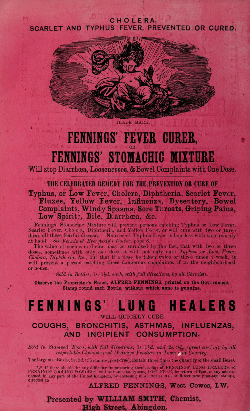 C H O LE RA, SCARLET AND TYPHUS FEVER, PREVENTED OR CURED. TitAuE MAlUv. FEBNIHCS’ FEVER CDRER, OR FENNIN6S STOMACHIC MIXTURE ' Will stop Diarrhoea, Loosenesses, & Bowel Complaints with One Dose. THE CELEBRATED REMEDY FOR TIIE.PREVEYTM OR CURE OF Typhus, or Low Fever, Cholera, Diphtheria, Scarlet Fever, Fluxes, Yellow Fever, Influenza, Dysentery, Bowel Complaints, Windy Spasms, Sore Throats, Griping Fains, Low Spirit?, Bile, Diarrhoea, &c. Fennings’ Stomachic Mixture will prevent persons catching Typhus or Low Fever. Scarlet Fever, Cholera, Diphtheria, and Yellow Fever, or will cure with two or three doses all these fearful diseases. No case of Typhus Fever is hop.-less with this remedy at hand. See Fennings7 Everybody's Doctor, page8. The value of such a m dieine may be surmised by the fact, that with two or three doses, sometime-? with only dm dose, it will not only cure Typhus, or LowFever, Cholera, Diphtheria, &c., but that if a dose be taken twice or three times a week, it will prevent a person catching these dangerous complaints, if in the neighbourhood or house. Sold in Bottles, Is. 1 Jd. each, with full directions, hy dll Chemists. Observe the Proprietor’s Name, ALFRED FENNINGS, printed on the Government Stamp round each Bottle, without which none is genuine. FENNINGS’ LUNG HEALER$ WILL QUICKLY CURE COUGHS, BRONCHITIS, ASTHMAS, INFLUENZAS, AND INCIPIENT CONSUMPTION. So7d in Stamped Box^s, with full directions. Is. lid. and 2s. 9d4 J great sari eg), hy all respectable Chemists and Medicine Vendors in 'Town > i l Country. The large size Boxes, 2s. 9<i.(35 stamp*, post-free), contain three times the quantity of the small Boxes. *** If there should b - nuy difficulty in procuring them, a Bov of FENNINGS’ LUNG HEALERS, of FENNINGS’ COOLING POWi >ERS, will be imrnedlat iy sent, I'OST-FR'- E, by return of Post, io any address named, in any part of the United Kingdom, by enclosing in a letter Is. 31., or tiiteen penny postage stamps, directed to , ALFRED FENNINGS, West Cowes, t.W. Presented by WILLIAM SMITH, Chemist, High Street. Abingdon.