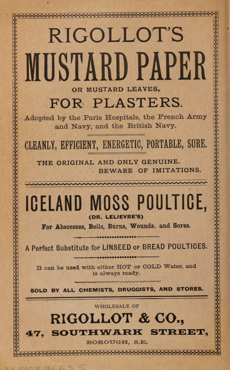 fl V f V V V aTa Y f t | 4 Ti f f f Y Y Y Y Y Y Y Y f If If ? ? f f f f Y Y Y Y Y Y Y Y f f Y Y f Y f f Y Y Y f f Y Y Y Y Y Y Y Y Y Y Y Y Y Y Y Y f Y f Y f Y f f Y Y Y Y Y Y Y Y f Y Y f ♦i* RIGOLLOT’S MUSTARD PAPER OR mustard leaves, FOR PLASTERS. Adopted by the Paris Hospitals, the French. Army and Navy, and the British Navy. CLEANLY, EFFICIENT, ENERGETIC, PORTABLE, SURE. THE ORIGINAL AND ONLY GENUINE. > BEWARE OF IMITATIONS. ICELAND MOSS POULTICE, (DR. LELIEVRE’S) For Abscesses, Boils, Burns, Wounds, and Sores. A Perfect Substitute for LINSEED or BREAD POULTICES. It can be used with either HOT or COLD Water, and is always ready. SOLD BY ALL CHEMISTS, DRUGGISTS, AND STORES. WHOLESALE OF RIGOLLOT & CO., t ? Y Y T Y Yj f Y Y | I $ Y Yf f f Y f Y Y Y Y Y Y Y r f T tr T f Y T f Y Y Y f Y Y f| Y Y T Y| Y f T f Y f Y f Y 3BO3R.OUGT30E, S.3E. I Y Y x Y f f Y Y fi Y Y Y f Y Y X t »w~X»X~X~X~X~X~X~X~XK~X~X~X~X~X~X~X*<~X~X~X~X~X~X~X**X~X