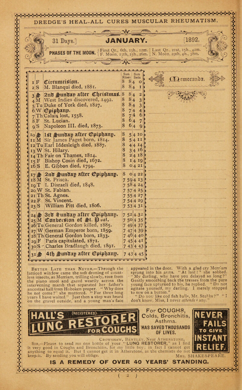 DREDGE'S HEAL-ALL CURES MUSCULAR RHEUMATISM NEVER FAILS ■: TO GIVE; INSTANT RELIEF. ff f Y Y Y Y Y f Y Y IY !Y Y Y Y IY Y f Y Y Y Y Y f Y f Y Y Y f Y if K If X A f f Y Y f if f Y Y Y f f Y Y Y f f Y if Y f Y Y Y Y Y Y Y Y Y Y [1892. f 3 if*: 31 Days.] JANUARY. PHASES OF THE MOON. First Qr., 6th, iah., 12m. F. Moon, 13th, i5h.,26m. Last Qr., 21st, ish.,,42m. N. Moon, 29th, 4h., 38m. 1 F Ctrntmctetfln. 2 S M. Blanqui died, 1881. i Sun Sun ; Rises Sets 8 84 o |8 sir 1 j2utf £>unlran after €I)rt£tma3. 8 8 4 M ;West Indies discovered, 1492. 8 84 Tu Duke of York died, 1827. 8 w IdFjptffjanp. 8 ThjCalaia lost, 1558. 8 F St. Lucian. 8 9 S Napoleon III. died, 1873. 8 10$ lsit <g>uutrat) after eptpl)attu. 11 M I Sir Janies Paget born, 1814. 12 Tu Earl Iddesleigh died, 1887. 13 W St. Hilary. 14 Th Fair on Thames, 1814. 15 F Bishop Cosin died, 1672. i6iS E. Gibbon died, 1794. $ 2utf gumtiag after 0ptpIjang. M St. Prisca. T T. Disraeli died, 1848. W St. Fabian. Th St. Agnes. F St. Vincent. S iWilliam Pitt died, 1806. (HHcmoranbH. 8 0 4 22 7 59 4 13 17 584 24 7 57 7 55 7 54 7 53 4 25 4 27 4 29 4 3i $ 3i*tr after <£ptjpf)ano. M jeronhersltatt of &t. iuf. TuiGeneral Gordon killed, 1885. W German Emperor born, 1859. ThjGeneral Gordon born, 1833. F Paris capitulated, 1871. [Charles Bradlaugh died, 1891. 4 32 4 35 4 37 4 39 440 4 41 4 43 31 & 4tf) gnmtfap after (^ptpljauy. 7 43 4 45 Better Late than Never.—Through the latticed window came the soft droning of count¬ less insects, as Merriam, trilling slowly, rose from the piano stool and gazed wearily across the intervening marsh that separated her father's ancestral hall from Hoboken proper. “ Why does he not come?” she muttered. “For three long years l have waited.” Just then a step was heard on the gravel outside, and a young man's face appeared in the door. With a glad cry Merriam sprang into his arms. “At last!” she sobbed. “ My darling, why have you delayed so long ?” Gently smoothing back the tresses from the pure young face upturned to his, he replied. “ Do not agitate yourself, my darling. I merely stopped to sew on a button.” “ Do you like cod fish ball’, Mr. Stubbs?” “ I don’t know, Miss, I never attende I any.” For COUGHS, Colds, Bronchitis, Asthma. HAS SAVED THOUSANDS OF LIVES. Crowshaw, Bentley, Near Atherstone, Sir,—Please to send me one bottle of your “LUNG RESTORER,” as I find it very good in Coughs and Bronchitis, for my little boy; in fact I cannot get anything to equal it. But I cannot get it in Atherstone, as the chemists do not keep-it. By sending you will oblige. Mrs. SHAKESPEARE. IS A REMEDY OF OVER 40 YEARS’ STANDING.