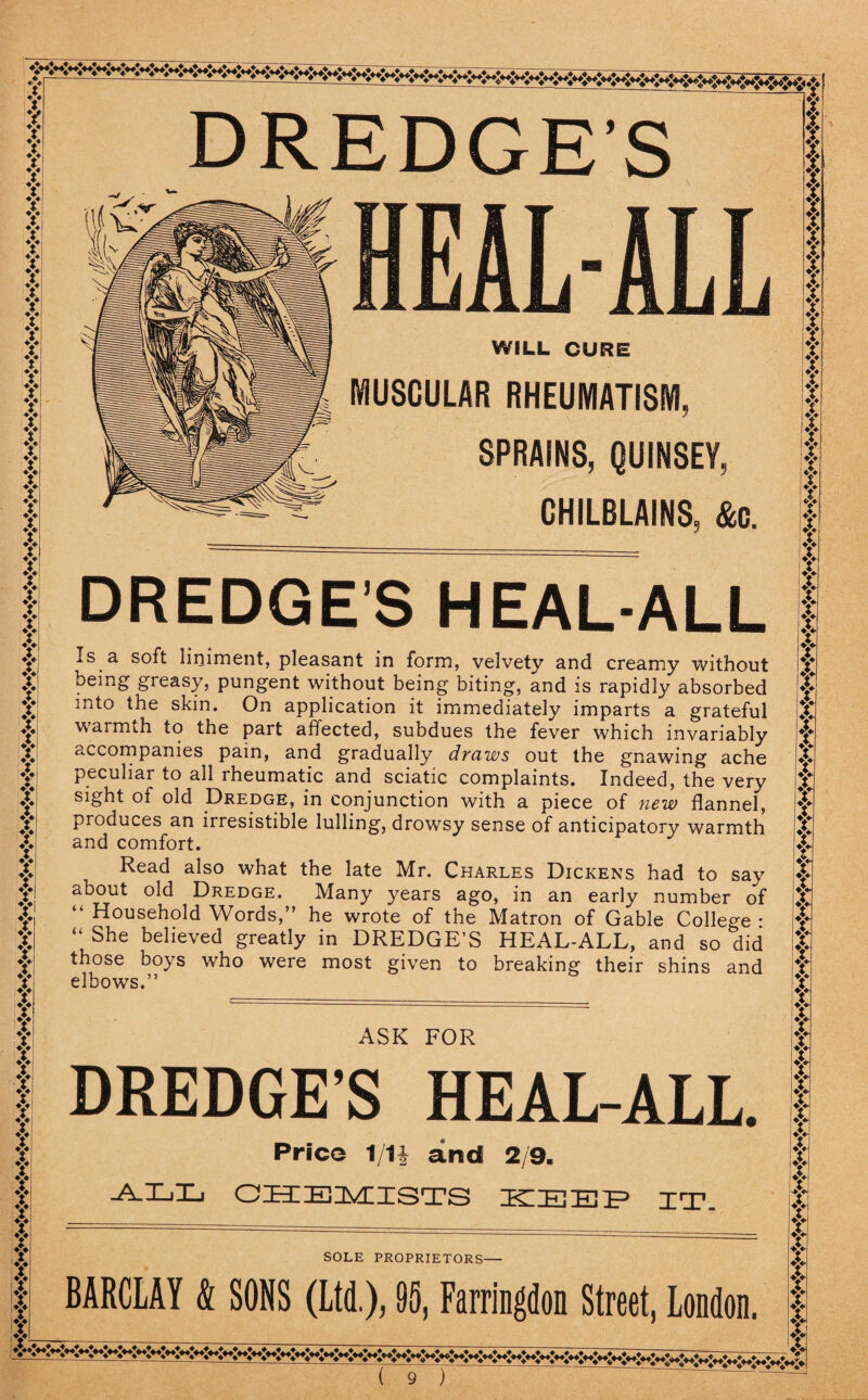 ? V V V V V V V V V V V V V V V V y V V y y y y y y v y y t T y y y * ? i y y y y v y y y y y y y y y y y y y y y y y y y y y y y y y y y y y y t i y ly y y DREDGES HEAL-ALL WILL CURE MUSCULAR RHEUMATISM, SPRAINS, QUINSEY, CHILBLAINS, &c. DREDGES HEAL-ALL Is a soft liniment, pleasant in form, velvety and creamy without being greasy, pungent without being biting, and is rapidly absorbed into the skin. On application it immediately imparts a grateful warmth to the part affected, subdues the fever which invariably o.ccompanies pain, and gradually draws out the gnawing ache peculiar to all rheumatic and sciatic complaints. Indeed, the very sight of old Dredge, in conjunction with a piece of new flannel, produces an irresistible lulling, drowsy sense of anticipatory warmth and comfort. Read also what the late Mr. Charles Dickens had to say about old Dredge. Many years ago, in an early number of “ Household Words,” he wrote of the Matron of Gable College • “ She believed greatly in DREDGE’S HEAL-ALL, and so did those boys who were most given to breaking their shins and elbows.” ASK FOR DREDGE’S HEAL-ALL. Price 1/1| and 2/9. all chemists ttiee/p it. SOLE PROPRIETORS— BARCLAY & SONS (Ltd.), 95, Farringdon Street, London. i y f j y t y y y y y y y y f y y y y y y y y y y t y Y y y y y y y y y y y y y y y y y y y y y y y y y y y y y y y T y y y t y y y y y t y y y y ♦> i i y y -—----- 4 a ? |r 5d 33