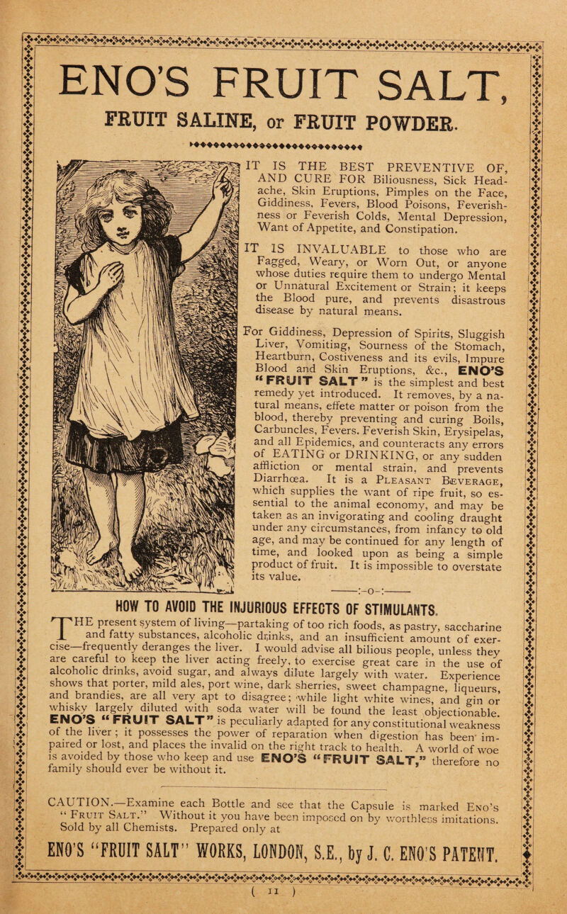 * Y f Y Y r Y [T Y ,4 I I iy Y y Y Y Y Y 4 Y A if x A 'A jt iX !& 4 Y Y Y Y jt Y t Y Y A 4 4 4 Y iY Y v 4 Y Y Y Y it !| I: Y Y Y •Y 4 Y Y It (Y t ♦> Y Y Y Y ♦> : ENO’S FRUIT SALT, FRUIT SALINE, or FRUIT POWDER. IT IS THE BEST PREVENTIVE OF, AND CURE FOR Biliousness, Sick Head¬ ache, Skin Eruptions, Pimples on the Face, Giddiness, Fevers, Blood Poisons, Feverish¬ ness or Feverish Colds, Mental Depression, Want of Appetite, and Constipation. IT IS INVALUABLE to those who are Fagged, Weary, or Worn Out, or anyone whose duties require them to undergo Mental or Unnatural Excitement or Strain; it keeps the Blood pure, and prevents disastrous disease by natural means. For Giddiness, Depression of Spirits, Sluggish Liver, Vomiting, Sourness of the Stomach, Heartburn, Costiveness and its evils, Impure Blood and Skin Eruptions, &c., ENO’S “ FRUIT SALT ” is the simplest and best remedy yet introduced. It removes, by a na¬ tural means, effete matter or poison from the blood, thereby preventing and curing Boils, Carbuncles, Fevers. Feverish Skin, Erysipelas, and all Epidemics, and counteracts any errors EATING or DRINKING, or any sudden affliction or mental strain, and prevents Diarrhoea. It is a Pleasant Beverage, which supplies the want of ripe fruit, so es¬ sential to the animal economy, and may be taken as an invigorating and cooling draught under any circumstances, from infancy to old age, and may be continued for any length of time, and looked upon as being a simple product of fruit. It is impossible to overstate its value. o— HOW TO AVOID THE INJURIOUS EFFECTS OF STIMULANTS. THE present system of living partaking of too rich foods, as pastry, saccharine and fatty substances, alcoholic drinks, and an insufficient amount of exer¬ cise—frequently deranges the liver. I would advise all bilious people, unless they are careful to keep the liver acting freely, to exercise great care in the use of alcoholic drinks, avoid sugar, and always dilute largely with water. Experience shows that porter, mild ales, port wine, dark sherries, sweet champagne, liqueurs and brandies, are all very apt to disagree; while light white wines, and gin or whisky largely diluted with soda water will be found the least objectionable ENO’S “ FRUIT SALT” is peculiarly adapted for any constitutional weaknes^ of the liver ; it possesses the power of reparation when digestion has been im¬ paired or lost, and places the invalid on the right track to health. A world of woe is avoided by those who keep and use ENO’S “FRUIT SALT” therefore no family should ever be without it. CAUTION—Examine each Bottle and see that the Capsule is marked Eno’s “ Fruit Salt. Without it you have been imposed on by worthless imitations. Sold by all Chemists. Prepared only at ENO’S “FRUIT SALT’’ WORKS, LONDON, S.E., by J. C. ENO’S PATENT.