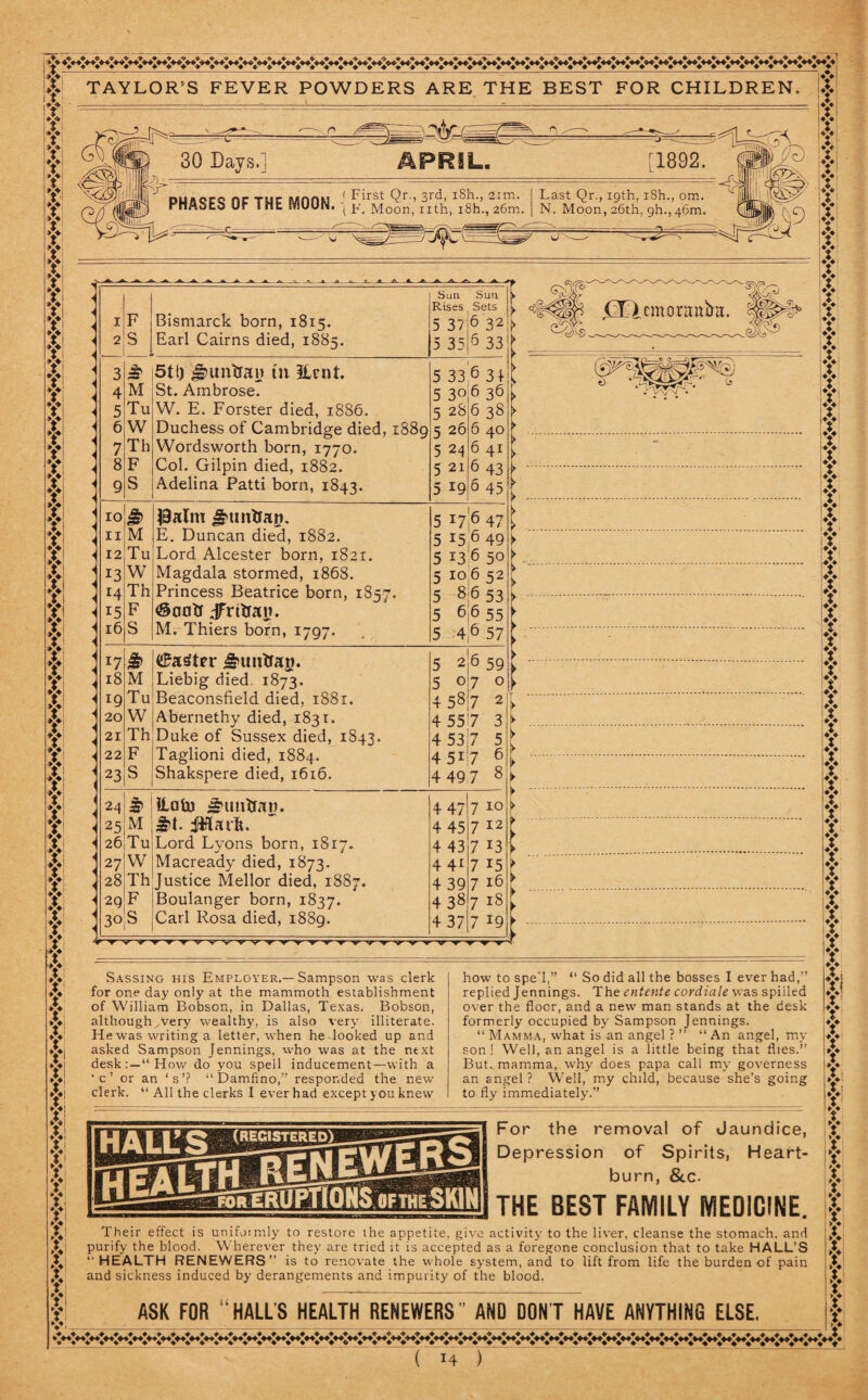 TAYLOR’S FEVER POWDERS ARE THE BEST FOR CHILDREN T V f f t y y V V T y y y y y y y y y y y y y y y y y y y y y y fi y y y yi y y y y y y y y y X f y y y y y y y y y yi y y y y y t f | ?! ’ . F S Bismarck born, 1815. Earl Cairns died, 1885. Sun Rises 5 37 5 35 Sun i Sets > 6 32 r> 6 33 t 3 5tt) J^unsjan in Unit. 5 33 6 31 v 4 M St. Ambrose. 5 30 6 36 y 5 Tu W. E. Forster died, 1886. 5 28 6 38 \ 6 W Duchess of Cambridge died, 1889 5 26 6 40 r 7 Th Wordsworth born, 1770. 5 24 6 41 [ 8 F Col. Gilpin died, 1882. 5 21 6 43 [> 9 S Adelina Patti born, 1843. 5 19 6 4s| 10 & J9atm ^tmtran. 5 x7 11 M E. Duncan died, 1882. 5 x5 6 49 ^ 12 Tu Lord Alcester born, 1821. 5 x3 6 50 \> 13 W Magdala stormed, 1868. 5 10 652^ 14 Th Princess Beatrice born, 1857. 5 8 6 53 >• 15 F <@a0tJ JFrftrat). 5 6 6 55 t 16 S M. Thiers born, 1797. 5 4 6 57 x7 & (£a$ter <§Hmtfag. 5 aje 591 18 M Liebig died. 1873. 5 0I7 0^ 19 Tu Beaconsfield died, 1881. 4587 2V 20 W Abernethy died, 1831. 4 557 3 [ 21 Th Duke of Sussex died, 1843. 4 53l7 5 ► 22 F Taglioni died, 1884. 4 5i 7 23 S Shakspere died, 1616. 4 49 7 8 > - \k 24 £ ilaU) *imtfaw. 4 47 t 7 10 !> 25 M £>t. iiflarft. 4 45 712; 26 Tu Lord Lyons born, 1817. 4 43 713: 27 W Macready died, 1873. 4 41 7 x5 ► 28 Th Justice Mellor died, 1887. 4 39 7 x6 I 29 F Boulanger born, 1837. 4 38 7 x§: 30 s Carl Rosa died, 1889. 4 37 7 x9 f wr’>r r T ▼ v v v v vv'v ^ ’v' ’v Sassing his Employer.—Sampson was clerk for one day only at the mammoth establishment of William Bobson, in Dallas, Texas. Bobson, althoughWery wealthy, is also very illiterate. He was writing a letter, when he looked up and asked Sampson Jennings, who was at the next desk:—“How do you spell inducement—with a •c’ or an ‘s’? “Damfino,” responded the new clerk. “ All the clerks I ever had except you knew how to spe’l,” “ So did all the bosses I ever had,” replied Jennings. The entente cordiale was spiiled over the floor, and a new man stands at the desk formerly occupied by Sampson Jennings. “ Mamma, what is an angel ? ” “ An angel, my son ! Well, an angel is a little being that flies.” But. mamma, why does papa call my governess an angel? Well, my child, because she’s going to fly immediately.” For the removal of Jaundice, Depression of Spirits, Heart¬ burn, & c- THE BEST FAMILY MEDICINE. Their effect is uniformly to restore the appetite, give activity to the liver, cleanse the stomach, and purify the blood. Wherever they are tried it is accepted as a foregone conclusion that to take HALL’S ‘HEALTH RENEWERS” is to renovate the whole system, and to lift from life the burden of pain and sickness induced by derangements and impurity of the blood. j___ ASK FOR “HALL’S HEALTH RENEWERS ^AND DONT HAVE ANYTHING ELSE. ~( 14 ) t y Y y v 4 ¥ 4 % y y y !>: If if y y y i*