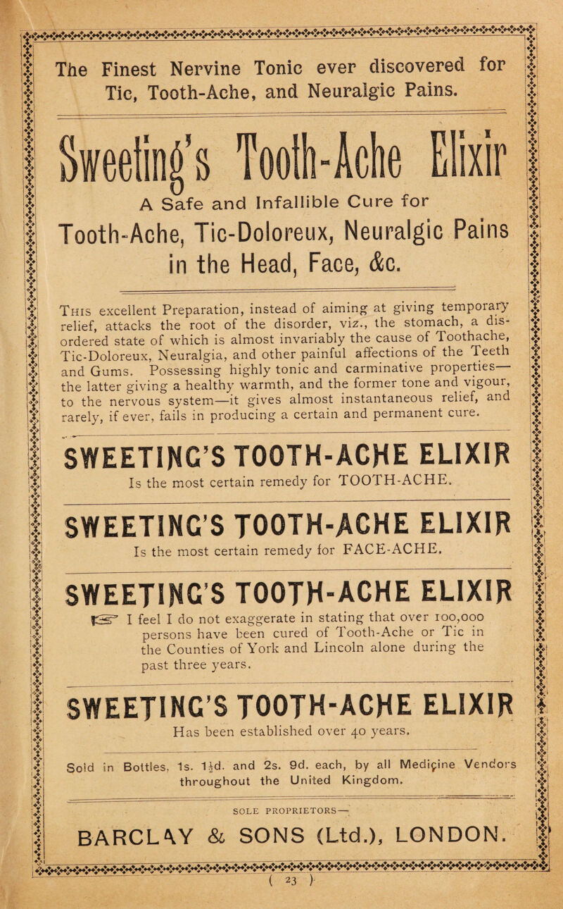 y f y y y y f f f f f f f f ❖ a A y f f f f f f y f f f if f it if if f f y f f Y| fl III f| f ifi III lyi :Vi •Ai lyi y il II: A'> IT I If !<Y> lA i A v i 14 I? it i4 I !| if i If fv The Finest Nervine Tonic ever discovered for Tic, Tooth-Ache, and Neuralgic Pains. Tooth-Ache Elixir A Safe and Infallible Cure for Tooth-Ache, Tic-Doloreux, Neuralgic Pains in the Head, Face, <&c. This excellent Preparation, instead of aiming' at giving temporary relief, attacks the root of the disorder, viz., the stomach, a dis¬ ordered state of which is almost invariably the cause of Toothache, Tic-Doloreux, Neuralgia, and other painful affections of the Teeth and Gums. Possessing highly tonic and carminative properties— the latter giving a healthy warmth, and the former tone and vigour, to the nervous system—it gives almost instantaneous relief, and rarely, if ever, fails in producing a certain and permanent cuie. SWEETING’S TOOTH-ACHE ELIXIR Is the most certain remedy for TOOTH-ACHE. SWEETING'S TOOTH-ACHE ELIXIR Is the most certain remedy for FACE-ACHE. SWEETING'S TOOTH-ACHE ELIXIR I feel I do not exaggerate in stating that over 100,000 persons have been cured of Tooth-Ache or Tic in the Counties of York and Lincoln alone during the past three years. SWEETINC'S TOOTH-ACHE ELIXIR Has been established over 40 years. Sold in Boitles, Is. Dd. and 2s. 9d. each, by all Medicine Vendors throughout the United Kingdom. SOLE PROPRIETORS— BARCLAY & SONS (Ltd.), LONDON. 4 y y X f f y f f f f y f f y f y y y f X f fi y fi y fi f y y f X f f y, f fi 4 4! y f ft V *v Y< Yi X y yi n y f fi fi * if| if! Yi W If j| Ll! Ig :>V If if if \X If 'V f f
