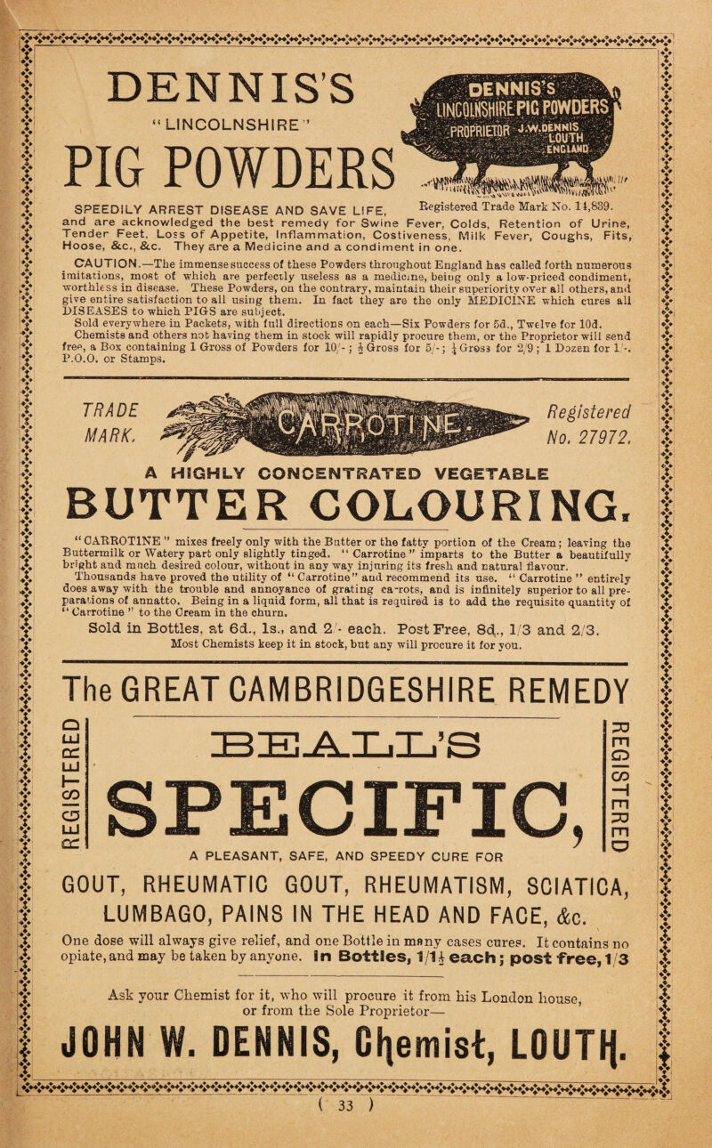 * Y 4 4 ? A A' $ Y Y Y Y Y Y ? I Y I I Y v I 4 4 i : I !:l 4 v A 4 v ? ? ? y |X Y Y Y X Y Y Y Y Y' Y Y it ? } j- it v | t ♦> B i Y V DENNIS’S c s LINCOLNSHIRE ioiSiMfS?S’Rf UNCOLHSHiREPIG POWDERS R PROPRIETOR J W DtouTH PIG POWDERS ; ENGLAND mi, II' SPEEDILY ARREST DISEASE AND SAVE LIFE, Registered Trade Mark No. 14,839. and are acknowledged the best remedy for Swine Fever, Colds, Retention of Urine, Tender Feet. Loss of Appetite, Inflammation, Costiveness, Milk Fever, Coughs, Fits, Hoose, &.C., &c„ They are a Medicine and a condiment in one. CAUTION.—The immense success of these Powders throughout England has called forth numerous imitations, most of which are perfectly useless as a medicine, beiug only a low-priced condiment, worthless in disease. These Powders, on the contrary, maintain their superiority over all others, ami give entire satisfaction to all usiDg them. In fact they are the only MEDICINE which cures all DISEASES to which PIGS are subject. Sold everywhere in Packets, with full directions on each—Six Powders for 5d., Twelve for lOd. Chemists and others not having them in stock will rapidly procure them, or the Proprietor will send frep, a Box containing 1 Gross of Powders for 10/-; A Gross for 5/-; 1 Gross for 2/9 ; 1 Dozen for 1 /-. P.O.O. or Stamps. TRADE MARK. Registered No. 27972. A HIGHLY CONCENTRATED VEGETABLE BUTTER COLOURING. “ CARROT1NE ” mixes freely only with the Butter or the fatty portion of the Cream; leaving the Buttermilk or Watery part only slightly tinged. “ Carrotine ” imparts to the Butter a beautifully bright and much desired colour, without in any way injuring its fresh and natural flavour. Thousands have proved the utility of “ Carrotine” and recommend its use. “ Carrotine ” entirely does away with the trouble and annoyance of grating ca-rots, and is infinitely superior to all pre¬ parations of annatto. Being in a liquid form, all that is required is to add the requisite quantity of “ Carrotine ” to the Cream in the churn. Sold in Bottles, at 6d., Is., and 2/- each. Post Free, 8cL, 1/3 and 2/3. Most Chemists keep it in stock, but any will procure it for you. The GREAT CAMBRIDGESHIRE REMEDY o yj cd h~ CO CD LU cd BEALL’S SPECIFIC A PLEASANT, SAFE, AND SPEEDY CURE FOR 9 DJ m © co H m DD GOUT, RHEUMATIC GOUT, RHEUMATISM, SCIATICA, LUMBAGO, PAINS IN THE HEAD AND FACE, &c. ' \ One dose will always give relief, and one Bottle in many cases cures. It contains no opiate, and may be taken by anyone. I n Bottles, 1/1 £ each; post free, 1/3 Ask your Chemist for it, who will procure it from his London house or from the Sole Proprietor— JOHN W. DENNIS, Chemist, LOUTH. % f Y Y T Y Y Y! Y Y Y $ ? Y f v 4 Y Y Y Y Y Y Y Y Y Y Yi Y Y v 4 x 4 4 Y Y 4 !y X 4 4 |x Y jf Y 4 Y Y Y Y Y Y Y Y Y y Y y Y 4 Y 4 Y Y y f Y y y Y it Y 4 t 4 ( 33 ) y ——.IV