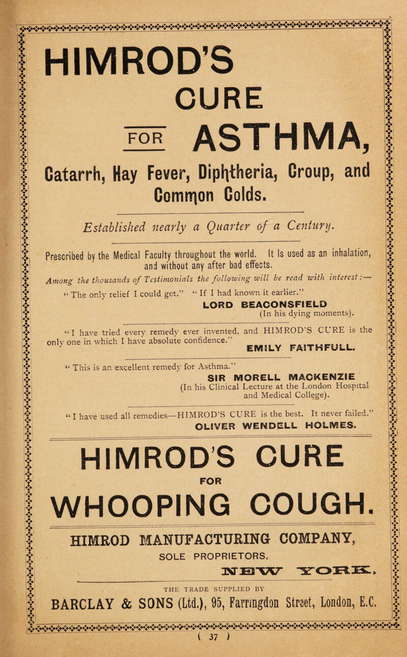 t Y t Y T Y Y Y Y Y Y Y Y Yi Yl ♦> :t f t Yt Yi ?! Y v Y Y Y Y Y Y Yi Y Y X 4 Y Y Y Y Y Y Y Y % Yi Y Y Y Yi v x Y ? i? t r Y Y Y Y Y Y Y Y Y ♦> A fr! Si Y Y X ;Xi 4! i X i Y :Y i HIMROD’S CURE ASTHMA, Catarrh, Hay Fever, Diphtheria, Croup, and Common Golds. FOR Established nearly a Quarter of a Century. Prescribed by the Medical Faculty throughout the world. It Is used as an inhalation, and without any after bad effects. Among the thousands of Testimonials the following will be read with interest:— “ The only relief I could get.” “ If I had known it earlier.” LORD BEACONSF1ELD (In his dying moments). “I have tried every remedy ever invented, and HIMROD’S CURE is the only one in which I have absolute confidence.” EMILY FA1THFULL. “ This is an excellent remedy for Asthma.” SSR MORELL MACKENZIE (In his Clinical Lecture at the London Hospital and Medical College). “ I have used all remedies—HIMROD’S CURE is the best. It never failed.’ OLIVER WENDELL HOLMES. HIMRODS CURE FOR WHOOPING COUGH. HIMROD MANUFACTURING COMPANY, SOLE PROPRIETORS, THE TRADE SUPPLIED BY BARCLAY & SONS (Ltd.), 95, Farringdon Street, London, E.C. f X i Y v i Y Y Y Y Y Y Y Y Y Yi Y Y f Y Y Y Y X * Y Y Y Y Y Y Y Y Y Y Y Y Y Y Yi Yi T Y Y Y f Y Yi Y Y Y X X X Y v $ Y Y Y Y Y ? ? I T Y f Y y f; Y Y Y Y Y Y Y Yi i