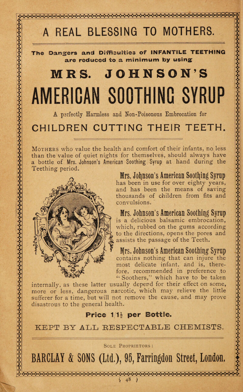 A REAL BLESSING TO MOTHERS f f f f f f f Y Y if f if Y if Y v Y f f f Y it Y Y if Y Y f f if f Y f Y Y f Y Y f Y it X ri iv nt A‘ f f f f f f Hr f f f t t f f f t f X t Y f if Y Y Y f f Y f f f Y Y I I v V*t The Dangers and Difficulties of INFANTILE TEETHING are reduced to a minimum by using; MRS. JOHNSON’S AMERICAN SOOTHING SYRUP A psrfectly Harmless and Non-Poisonons Embrocation for CHILDREN CUTTING THEIR TEETH. Mothers who value the health and comfort of their infants, no less than the value of quiet nights for themselves, should always have a bottle of Mrs. Johnson’s American Soothing Syrup at hand during the Teething period. Mrs. Jolpon’s American Soothing Syrup has been in use for over eighty years, and has been the means of saving thousands of children from fits and convulsions. Mrs. Johnson's American Soothing Syrup is a delicious balsamic embrocation, which, rubbed on the gums according to the directions, opens the pores and assists the passage of the Teeth. Efrs. Johnson's American Soothing Syrup contains nothing that can injure the most delicate infant, and is, there¬ fore, recommended in preference to “ Soothers,” which have to be taken internally, as these latter usually depend for their effect on some, more or less, dangerous narcotic, which may relieve the little sufferer for a time, but will not remove the cause, and may prove disastrous to the general health. Price 11| per Bottle. KEPT BY ALL RESPECTABLE CHEMISTS. Sole Proprietors : BARCLAY & SONS (Ltd.), 95, Farriogdon Street, London. |