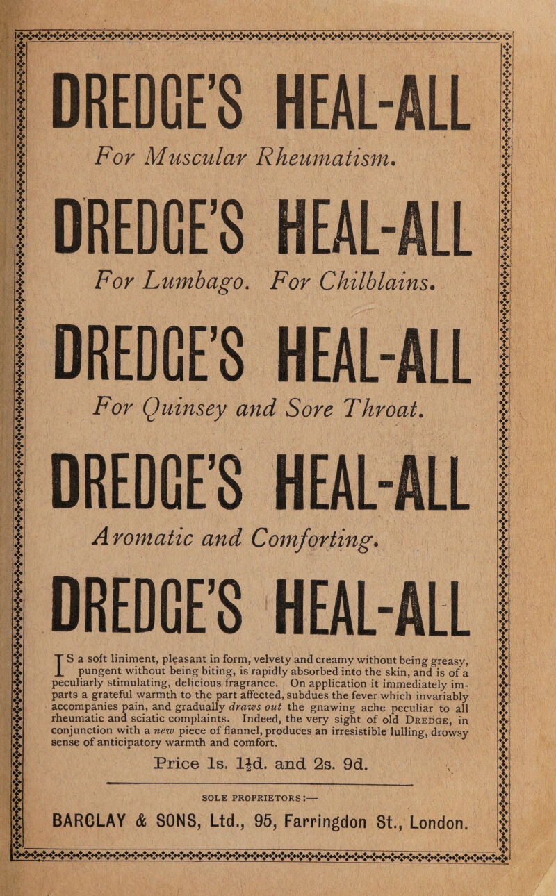 ❖I - ' ■ A --—--* ♦v X\ r A. A Y r ♦> *:♦ T DREDGE’S For Muscular Rheumatism. DREDGE’S For Lumbago. For Chilblains. DREDGE’S For Quinsey and Sore Throat, DREDGE’S HEAL Aromatic and Comforting. DREDGE’S IS a soft liniment, pleasant in form, velvety and creamy without being greasy, pungent without being biting, is rapidly absorbed into the skin, and is of a peculiarly stimulating, delicious fragrance. On application it immediately im¬ parts a grateful warmth to the part affected, subdues the fever which invariably accompanies pain, and gradually draws out the gnawing ache peculiar to all rheumatic and sciatic complaints. Indeed, the very sight of old Dredge, in conjunction with a new piece of flannel, produces an irresistible lulling, drowsy sense of anticipatory warmth and comfort. Price Is. ljd. and 2s. 9d. SOLE PROPRIETORS*.-- *Z*l ►V k Y y vs S3 BARCLAY & SONS, Ltd., 95, Farringdon St., London. v'—__— _ *Vi $ f; V ♦v I X. Y X Y T Y Y «y XI Xl fl ♦I*; Vi ►y Y YI ♦y| ►y V; ♦y?