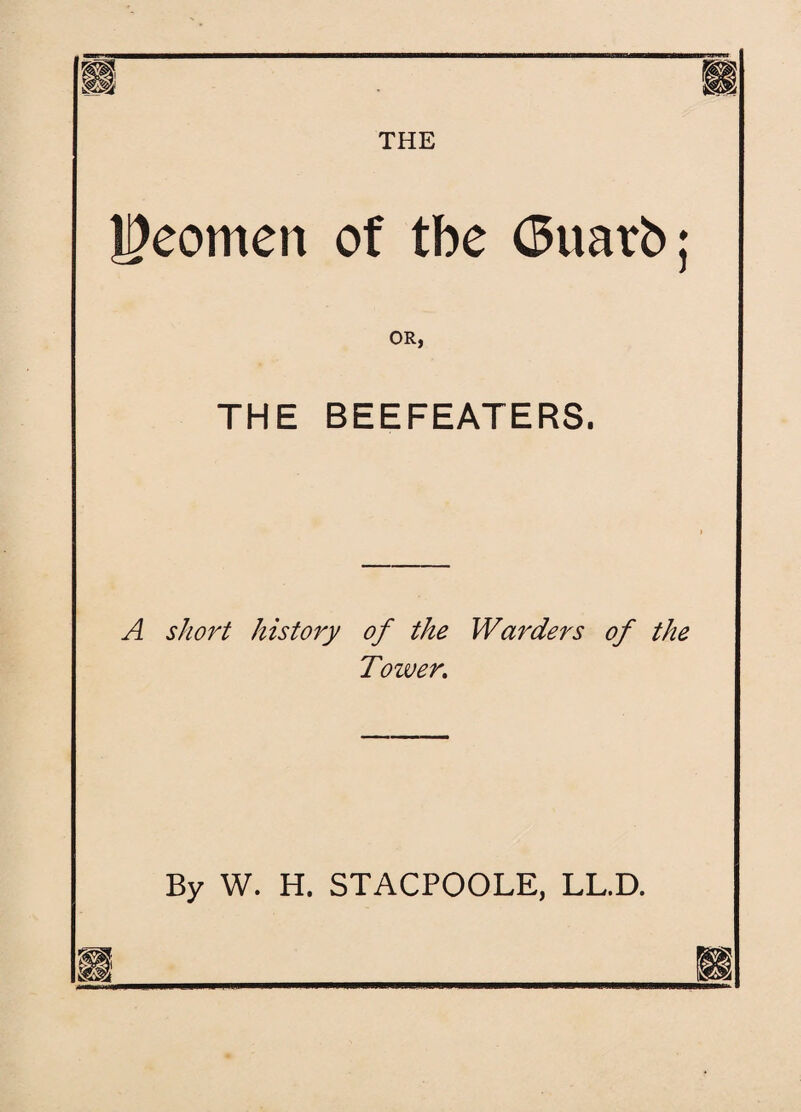 THE Yeomen of tbe <$uarb; OR, THE BEEFEATERS. A short history of the Warders of the Tower. By W. H. STACPOOLE, LL.D.