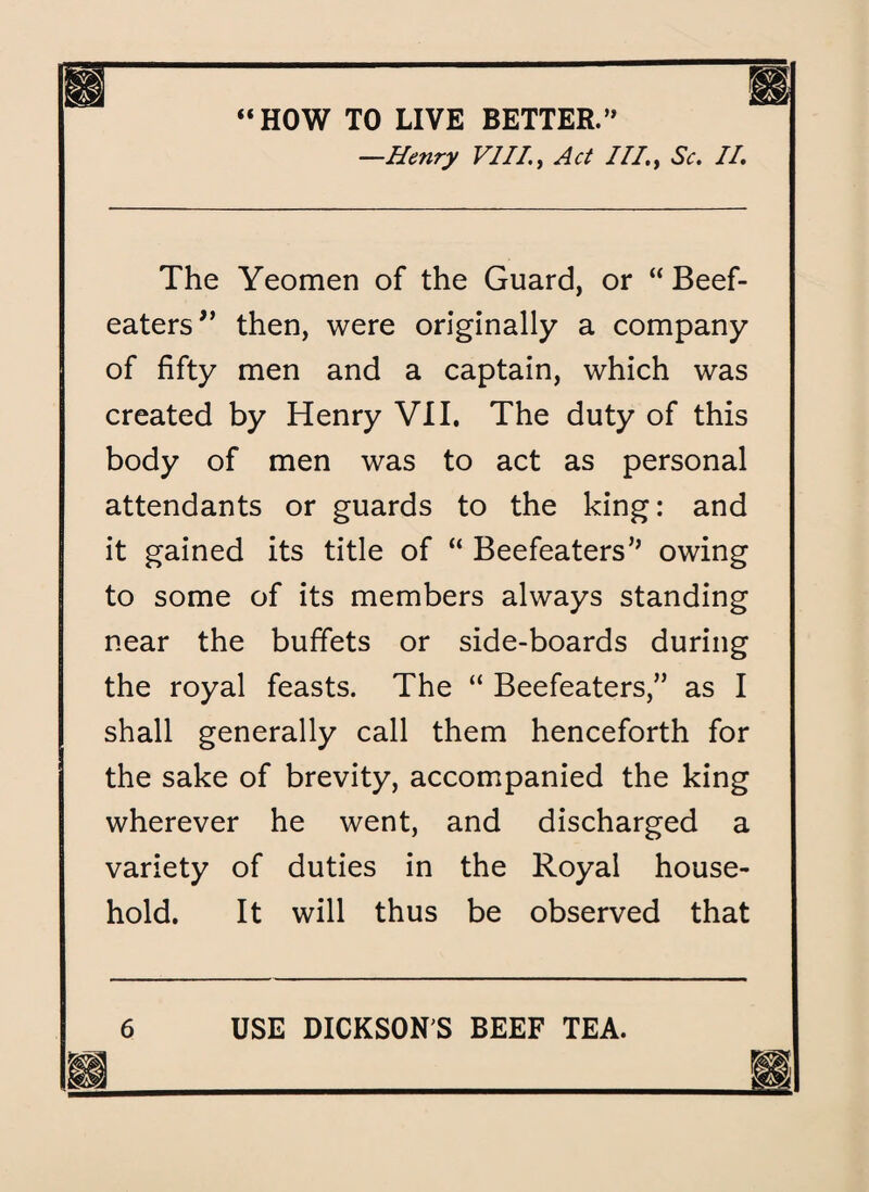 “HOW TO LIVE BETTER.” —Henry VIII1, Act ///., Sc. II. The Yeomen of the Guard, or “ Beef¬ eaters ” then, were originally a company of fifty men and a captain, which was created by Henry VII. The duty of this body of men was to act as personal attendants or guards to the king: and it gained its title of “ Beefeaters’’ owing to some of its members always standing near the buffets or side-boards during the royal feasts. The “ Beefeaters,” as I shall generally call them henceforth for the sake of brevity, accompanied the king wherever he went, and discharged a variety of duties in the Royal house¬ hold. It will thus be observed that