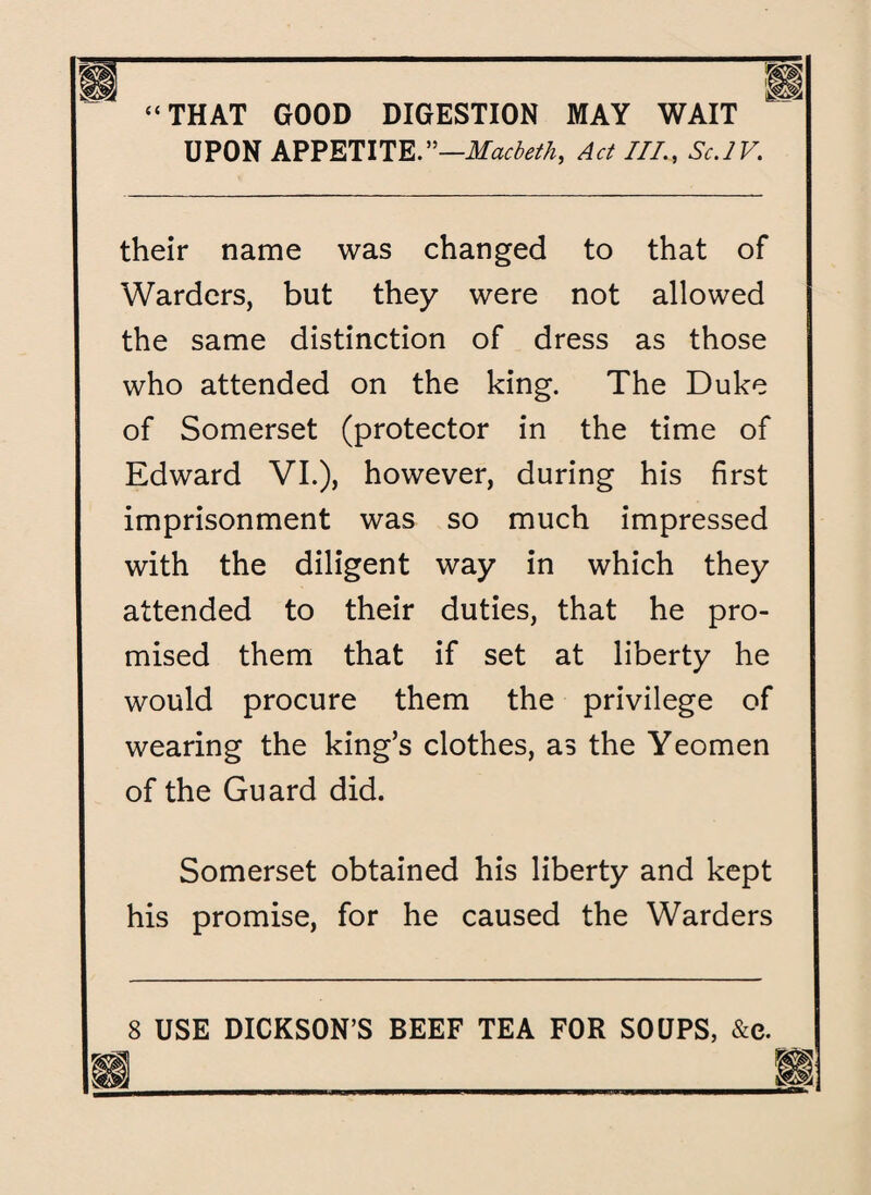 UPON APPETITE.''—Macbeth, Act III., Sc.IV. their name was changed to that of Warders, but they were not allowed the same distinction of dress as those who attended on the king. The Duke of Somerset (protector in the time of Edward VI.), however, during his first imprisonment was so much impressed with the diligent way in which they attended to their duties, that he pro¬ mised them that if set at liberty he would procure them the privilege of wearing the king’s clothes, as the Yeomen of the Guard did. Somerset obtained his liberty and kept his promise, for he caused the Warders