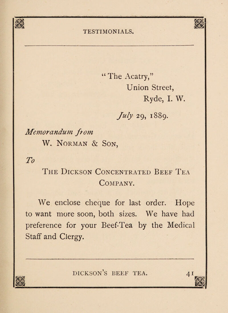 ifisgii. “The Acatry,” Union Street, Ryde, I. W. July 29, 1889. Memorandum from W. Norman & Son, To The Dickson Concentrated Beef Tea Company. We enclose cheque for last order. Hope to want more soon, both sizes. We have had preference for your Beef-Tea by the Medical Staff and Clergy.