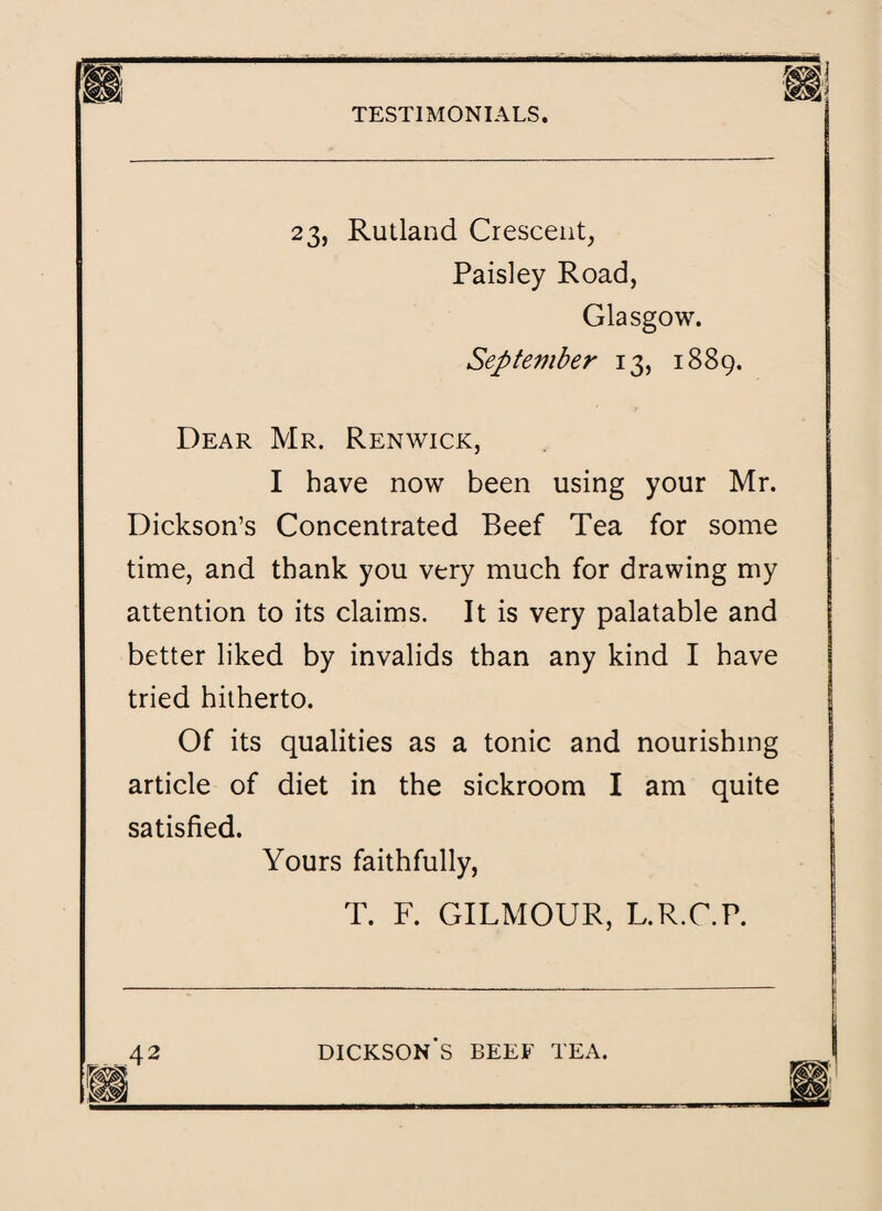 23, Rutland Crescent, Paisley Road, Glasgow. September 13, 1889. Dear Mr. Renwick, I have now been using your Mr. Dickson’s Concentrated Beef Tea for some time, and thank you very much for drawing my attention to its claims. It is very palatable and better liked by invalids than any kind I have tried hitherto. Of its qualities as a tonic and nourishing article of diet in the sickroom I am quite satisfied. Yours faithfully, T. F. GILMOUR, L.R.C.P.