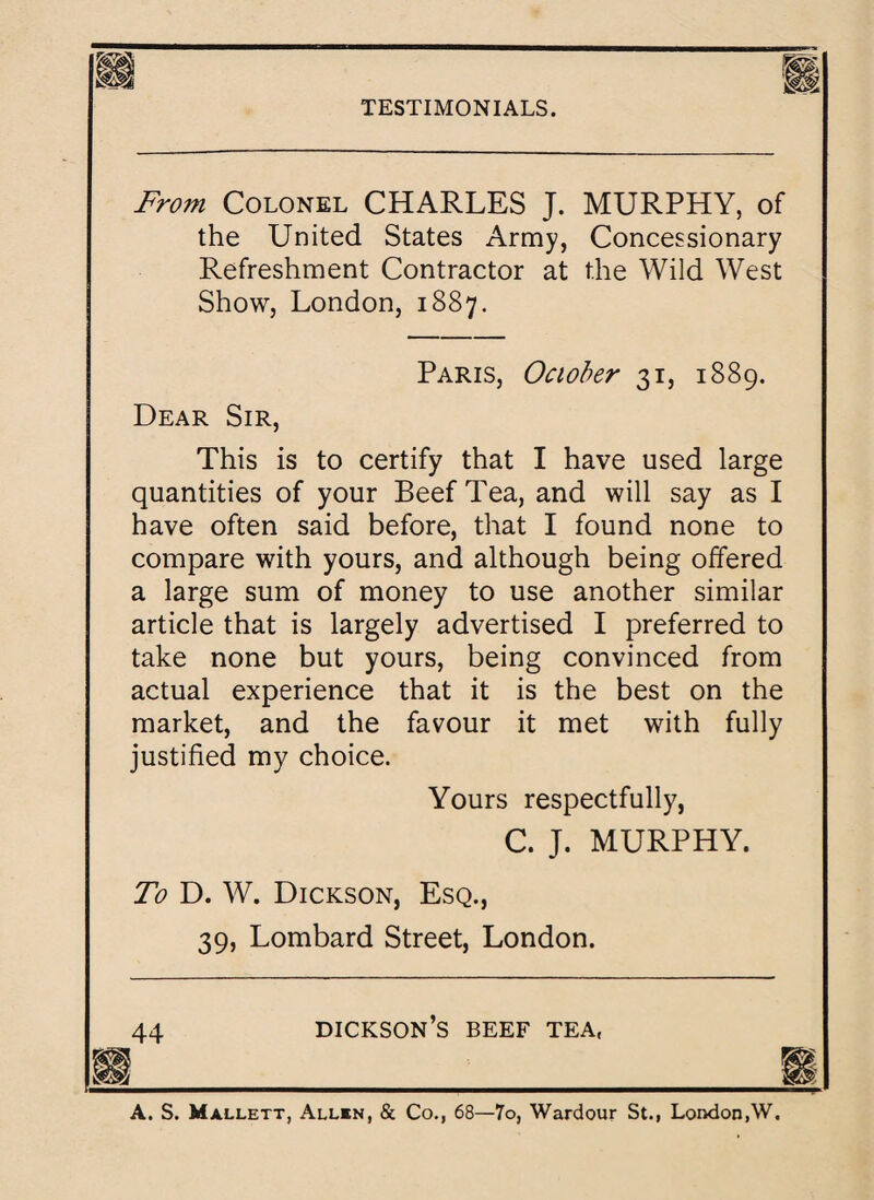 From Colonel CHARLES J. MURPHY, of the United States Army, Concessionary Refreshment Contractor at the Wild West Show, London, 1887. Paris, October 31, 1889. Dear Sir, This is to certify that I have used large quantities of your Beef Tea, and will say as I have often said before, that I found none to compare with yours, and although being offered a large sum of money to use another similar article that is largely advertised I preferred to take none but yours, being convinced from actual experience that it is the best on the market, and the favour it met with fully justified my choice. Yours respectfully, C. J. MURPHY. To D. W. Dickson, Esq., 39, Lombard Street, London. 44 dickson’s beef tea, A. S. Mallett, Allbn, & Co., 68—7o, Wardour St., London,W.
