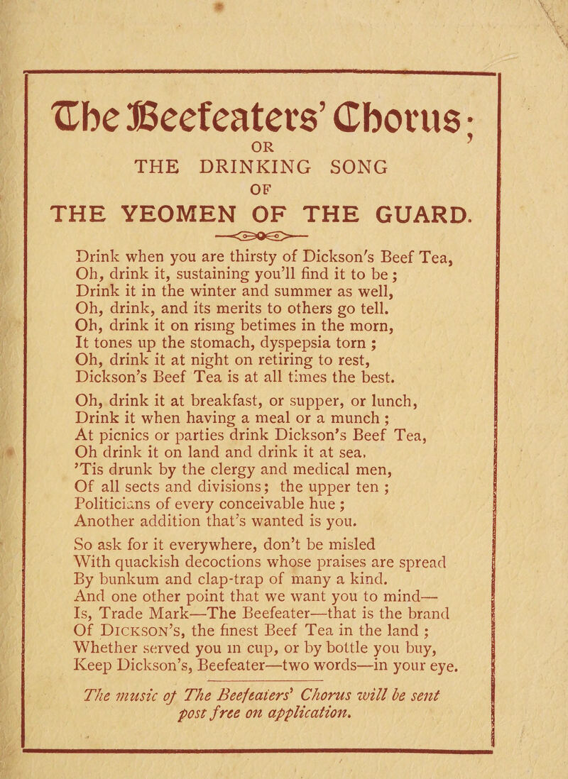 * XEbe Beefeaters’ Cborus • OR THE DRINKING SONG OF THE YEOMEN OF THE GUARD. Drink when you are thirsty of Dickson's Beef Tea, Oh, drink it, sustaining you’ll find it to be; Drink it in the winter and summer as well, Oh, drink, and its merits to others go tell. Oh, drink it on rising betimes in the morn, It tones up the stomach, dyspepsia torn ; Oh, drink it at night on retiring to rest, Dickson’s Beef Tea is at all times the best. Oh, drink it at breakfast, or supper, or lunch, Drink it when having a meal or a munch ; At picnics or parties drink Dickson’s Beef Tea, Oh drink it on land and drink it at sea, ’Tis drunk by the clergy and medical men, Of all sects and divisions; the upper ten ; Politicians of every conceivable hue ; Another addition that’s wanted is you. So ask for it everywhere, don’t be misled With quackish decoctions whose praises are spread By bunkum and clap-trap of many a kind. And one other point that we want you to mind— Is, Trade Mark—The Beefeater—that is the brand Of Dickson’s, the finest Beef Tea in the land ; Whether served you in cup, or by bottle you buy, Keep Dickson’s, Beefeater—two words—in your eye. The music of The Beefeaters’ Chorus will he sent post free on application.