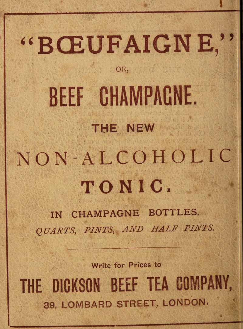 -•V I “BCEUFAIGNE,” OR, BEEF CHAMPAGNE. THE NEW NON-ALCOHOLIC TONIC. IN CHAMPAGNE BOTTLES, QUARTS, PINTS, AND HALF PINTS. Write for Prices to THE DICKSON BEEF TEA COMPANY, 39, LOMBARD STREET, LONDON. —