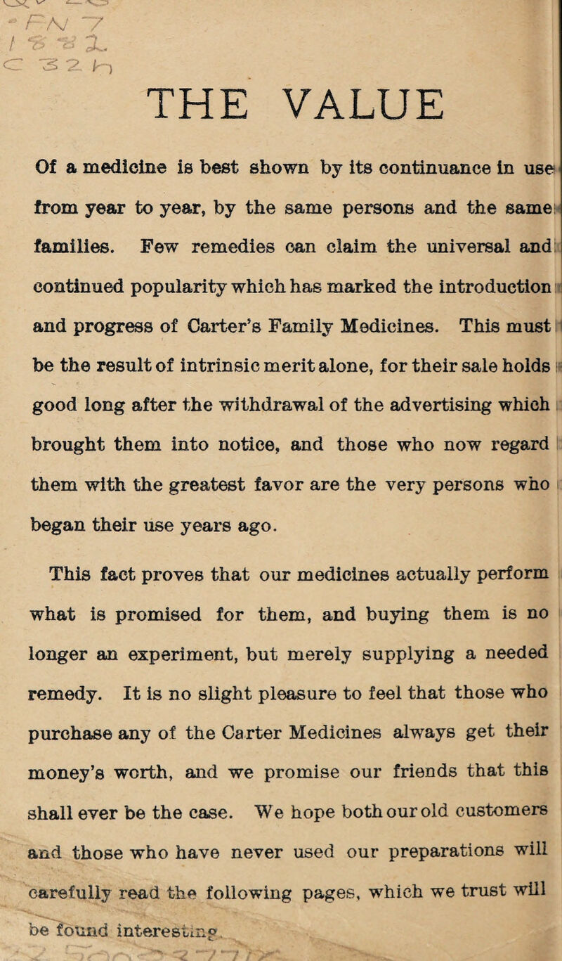 THE VALUE - FA/ “/ / flr X cz 3 a /n Of a medicine is best shown by its continuance in use from year to year, by the same persons and the same families. Few remedies can claim the universal and continued popularity which has marked the introduction and progress of Carter’s Family Medicines. This must be the result of intrinsic merit alone, for their sale holds good long after the withdrawal of the advertising which brought them into notice, and those who now regard them with the greatest favor are the very persons who began their use years ago. This fact proves that our medicines actually perform what is promised for them, and buying them is no longer an experiment, but merely supplying a needed remedy. It is no slight pleasure to feel that those who purchase any of the Carter Medicines always get their money’s worth, and we promise our friends that this shall ever be the case. We hope both our old customers and those who have never used our preparations will carefully read the following pages, which we trust will be found interesting.