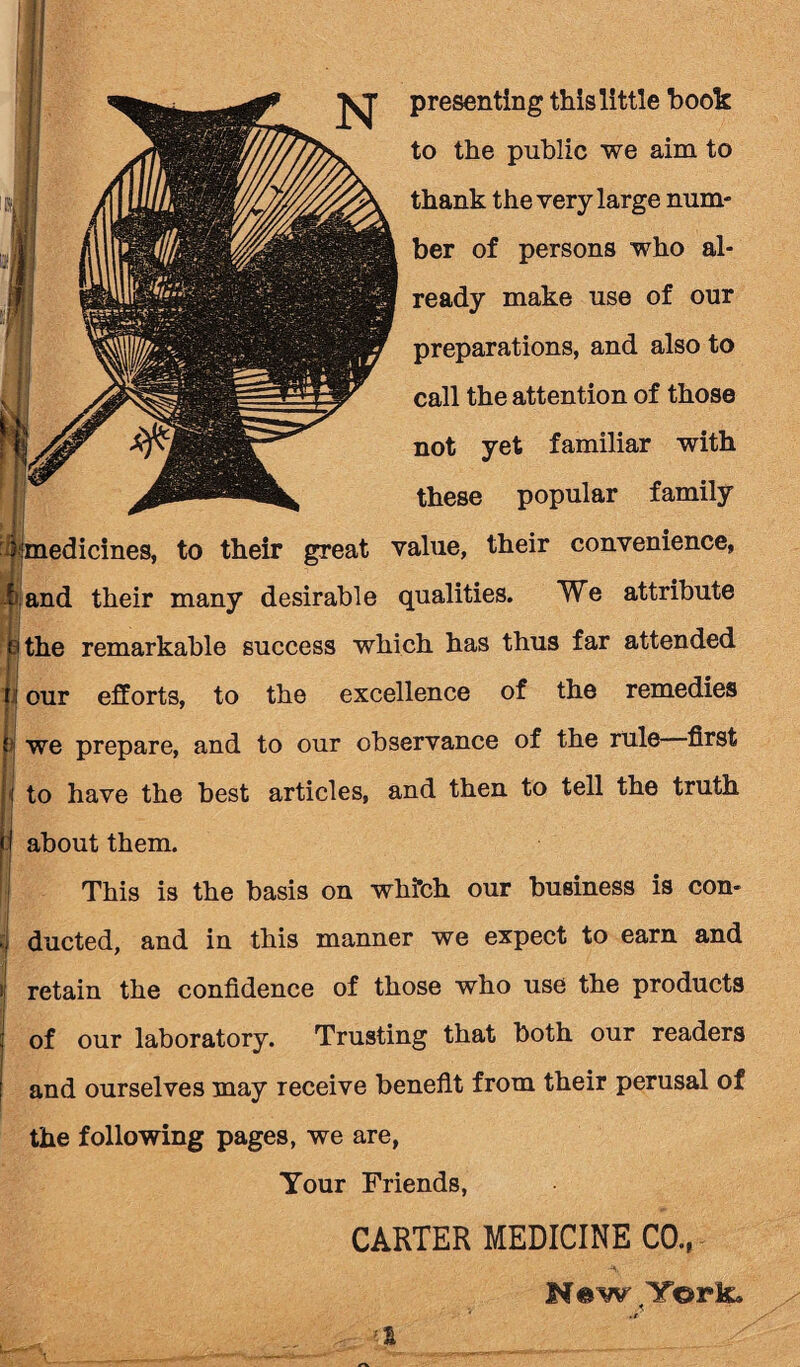 to the public we aim to thank the very large num¬ ber of persons who al¬ ready make use of our preparations, and also to call the attention of those not yet familiar with these popular family i medicines, to their great value, their convenience, h and their many desirable qualities. We attribute ;i the remarkable success which has thus far attended J our efforts, to the excellence of the remedies jj we prepare, and to our observance of the rule first i to have the best articles, and then to tell the truth about them. This is the basis on wkfch our business is con¬ ducted, and in this manner we expect to earn and retain the confidence of those who use the products of our laboratory. Trusting that both our readers and ourselves may receive benefit from their perusal of the following pages, we are, Your Friends, CARTER MEDICINE C0.( N«w York*