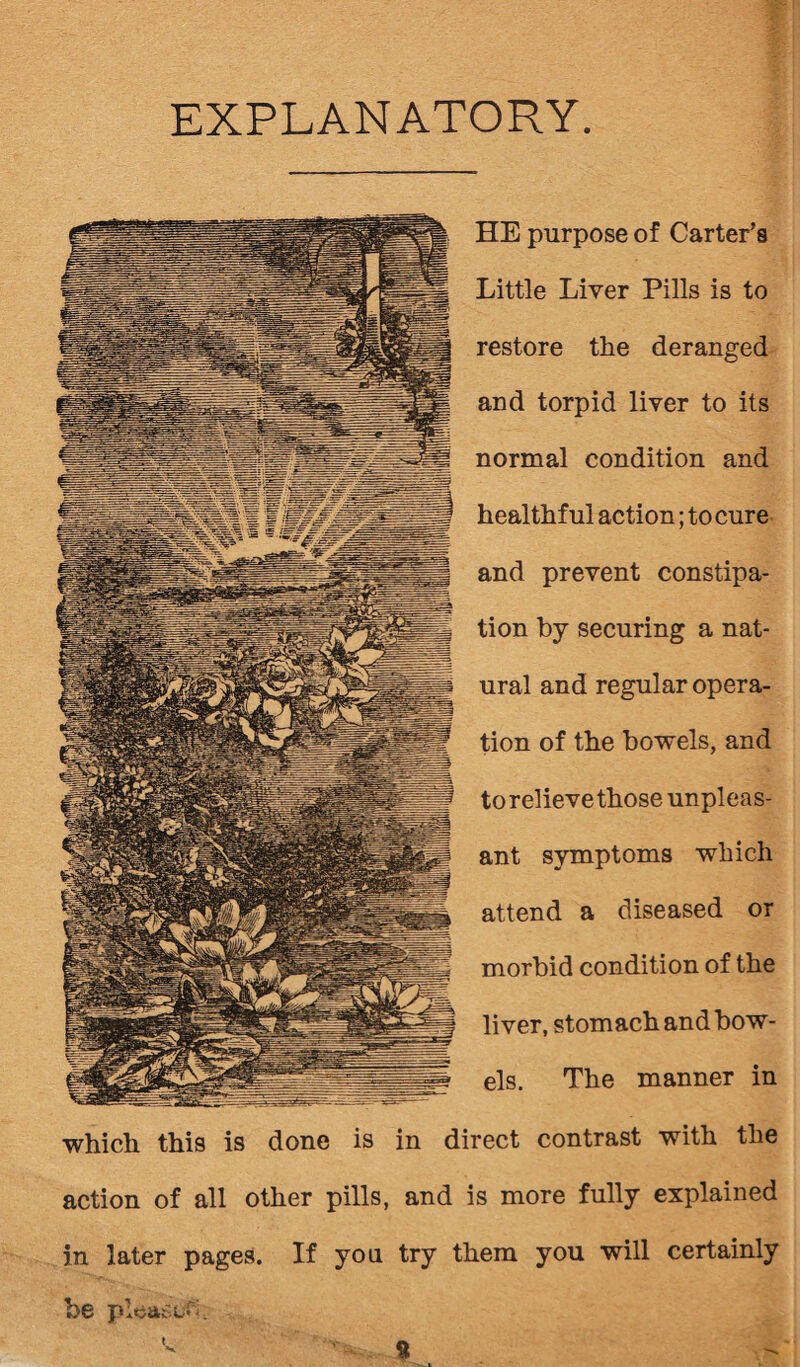 EXPLANATORY HE purpose of Carter’s Little Liver Pills is to restore the deranged and torpid liver to its normal condition and healthful action; to cure and prevent constipa¬ tion by securing a nat¬ ural and regular opera¬ tion of the bowels, and to relieve those unpleas¬ ant symptoms which attend a diseased or morbid condition of the liver, stomach and bow¬ els. The manner in which this is done is in direct contrast with the action of all other pills, and is more fully explained in later pages. If you try them you will certainly be please-. a