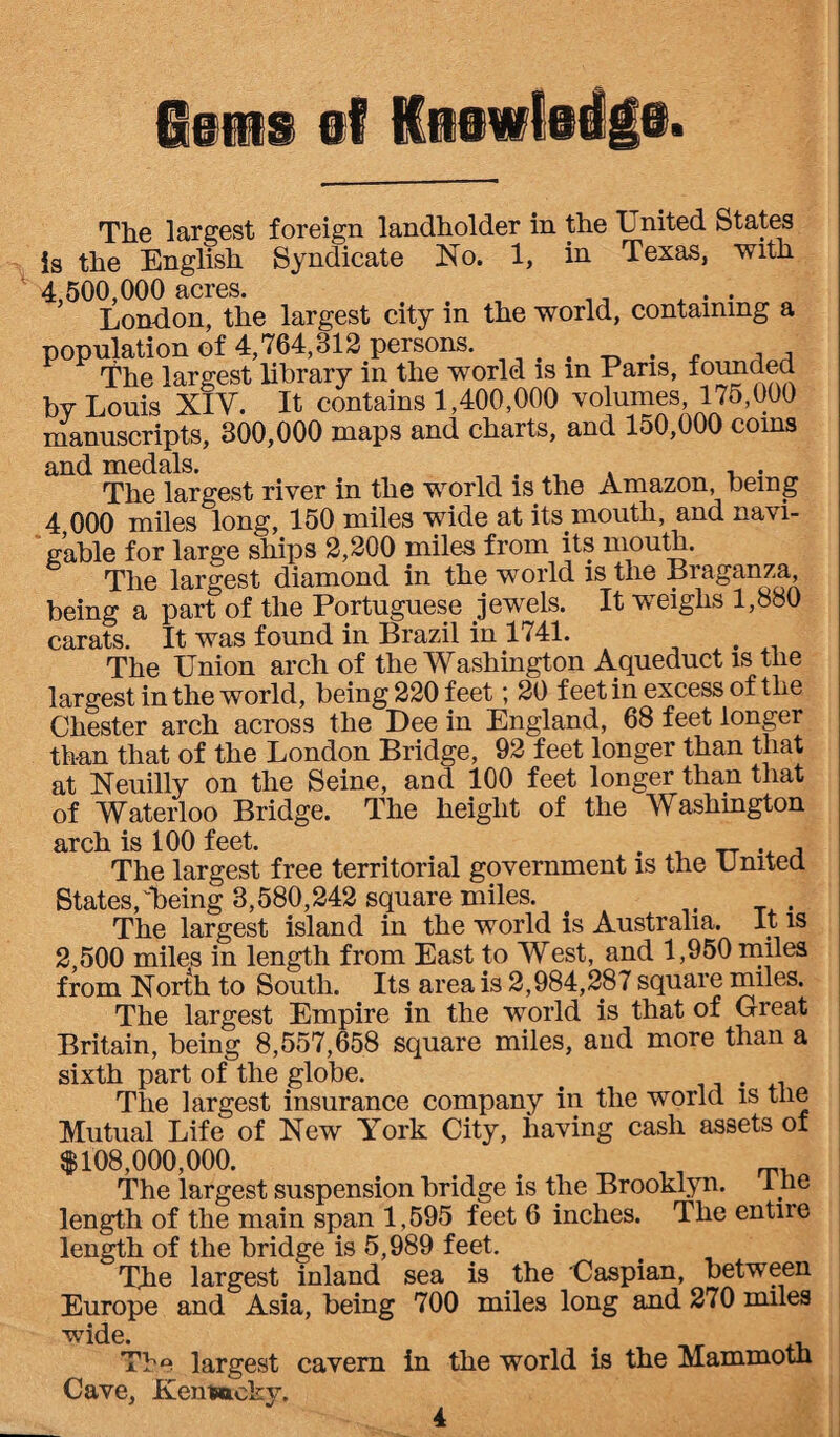 lens el Knowledge. The largest foreign landholder in the United States is the English Syndicate No. 1, in Texas, with 4,500,000 acres. .. London, the largest city in the world, containing a population of 4,764,812 persons. The largest library in the world is in Pans, founded by Louis XIY. It contains 1,400,000 volumes, 175,000 manuscripts, 300,000 maps and charts, and 150,000 corns and medals. „ . , . , . The largest river in the world is the Amazon, being 4 000 miles long, 150 miles wide at its mouth, and navi¬ gable for large ships 2,200 miles from its mouth. The largest diamond in the world is the Braganza being a part of the Portuguese jewels. It weighs 1,880 carats. It was found in Brazil in 1741. . The Union arch of the Washington Aqueduct is the largest in the world, being 220 feet; 20 feet in excess of the Chester arch across the Dee in England, 68 feet longer than that of the London Bridge, 92 feet longer than that at Neuilly on the Seine, and 100 feet longer than that of Waterloo Bridge. The height of the Washington arch is 100 feet. . , The largest free territorial government is the United States,'•being 8,580,242 square miles. . The largest island in the world is Australia. It is 2 500 miles in length from East to West, and 1,950 miles from North to South. Its area is 2,984,287 square miles. The largest Empire in the world is that of Great Britain, being 8,557,658 square miles, and more than a sixth part of the globe. # The largest insurance company in the world is tlie Mutual Life of New York City, having cash assets of $108,000,000. i The largest suspension bridge is the Brooklyn. I ne length of the main span 1,595 feet 6 inches. The entire length of the bridge is 5,989 feet. The largest inland sea is the Caspian, between Europe and Asia, being 700 miles long and 270 miles wide. t Tbe largest cavern in the world is the Mammotn Cave, Kentucky.