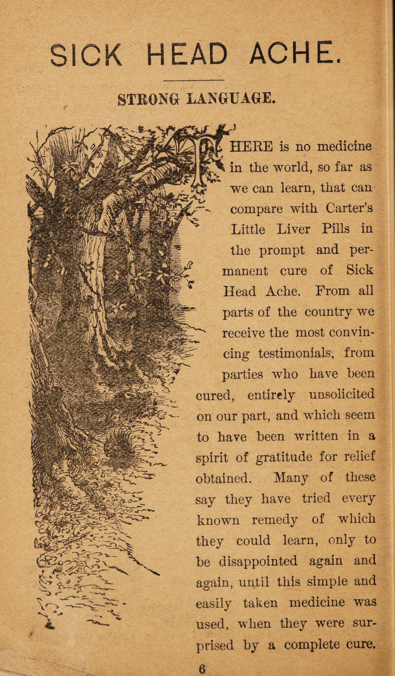 SICK HEAD ACHE. STRONG LANGUAGE. HERE is no medicine in the world, so far as we can learn, that can compare with Carter’s Little Liver Pills in the prompt and per¬ manent cure of Sick Head Ache. From all parts of the country we receive the most convin¬ cing testimonials, from parties who have been cured, entirely unsolicited on our part, and which seem to have been written in a spirit of gratitude for relief obtained. Many of these say they have tried every known remedy of which they could learn, only to be disappointed again and again, until this simple and easily taken medicine was used, when they were sur¬ prised by a complete cure.