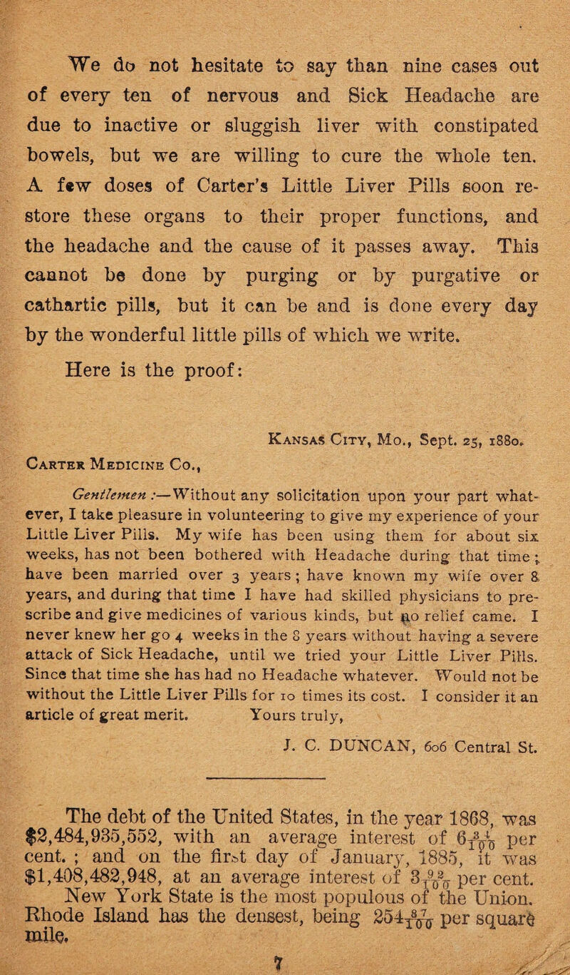 We do not hesitate to say than nine cases out of every ten of nervous and Sick Headache are due to inactive or sluggish liver with constipated bowels, but we are willing to cure the whole ten. A few doses of Carter's Little Liver Pills soon re¬ store these organs to their proper functions, and the headache and the cause of it passes away. This cannot be done by purging or by purgative or cathartic pills, but it can be and is clone every day by the wonderful little pills of which we write. Here is the proof: Kansas City, Mo., Sept. 25, 1880. Carter Medicine Co., Gentlemen:—Without any solicitation upon your part what¬ ever, I take pleasure in volunteering to give my experience of your Little Liver Pills. My wife has been using them for about six weeks, has not been bothered with Headache during that time ; have been married over 3 years ; have known my wife over 8. years, and during that time I have had skilled physicians to pre¬ scribe and give medicines of various kinds, but ^o relief came. I never knew her go 4 weeks in the 8 years without having a severe attack of Sick Headache, until we tried your Little Liver Pills. Since that time she has had no Headache whatever. Would not be without the Little Liver Pills for 10 times its cost. I consider it an article of great merit. Yours truly, J. C. DUNCAN, 606 Central St. The debt of the United States, in the year 1868, was $2,484,985,552, with an average interest of 6A-L per cent. ; and on the firt.t day of January, 1885, it was $1,408,482,948, at an average interest of 8^ per cent. New York State is the most populous of the Union. Rhode Island has the densest, being 254T8TJ70- per square mile.
