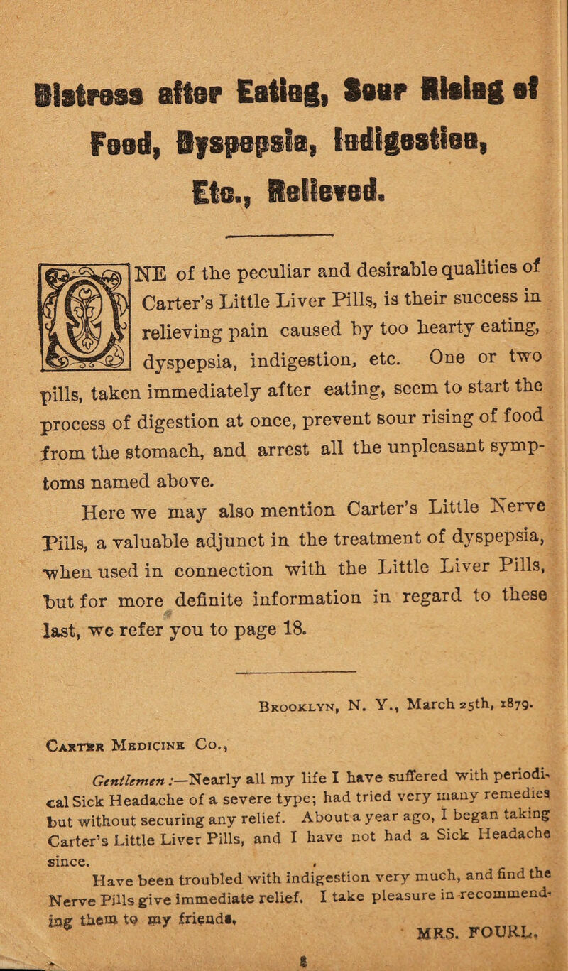 iistrass attar Eating, Saar Rialag at Feed, Ryspepsia, ladigastiaa, Etc., Relieved. HE of the peculiar and desirable qualities of Carter’s Little Liver Pills, is their success in relieving pain caused by too hearty eating, dyspepsia, indigestion, etc. One or two pills, taken immediately after eating, seem to start the process of digestion at once, prevent sour rising of food from the stomach, and arrest all the unpleasant symp¬ toms named above. Here we may also mention Carter’s Little Xerve Pills, a valuable adjunct in the treatment of dyspepsia, •when used in connection with the Little Liver Pills, but for more definite information in regard to these last, wc refer you to page 18. Brooklyn, N. Y., March 25th, 1879. Cartbr Medicine Co., Gentlemen .-—Nearly all my life I have suffered with periodic cal Sick Headache of a severe type; had tried very many remedies but without securing any relief. About a year ago, I began taking Carter’s Little Liver Pills, and I have not had a Sick Headache since. Have been troubled with indigestion very much, and find the Nerve Pills give immediate relief. I take pleasure in-recommend¬ ing them tQ my £riead», 8 MRS. FOURL. £