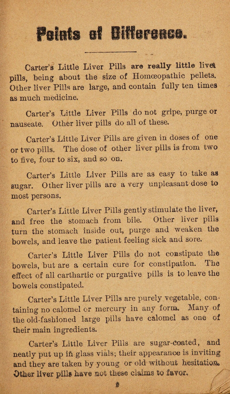 Carter’s Little Liver Pills are really little live* pills, being about the size of Homoeopathic pellets. Other liver Pills are large, and contain fully ten times as much medicine. Carter’s Little Liver Pills do not gripe, purge or nauseate. Other liver pills do all of these. Carter’s Little Liver Pills are given in doses of one or two pills. The dose of other liver pills is from two to five, four to six, and so on. Carter’s Little Liver Pills are as easy to take as sugar. Other liver pills are a very unpleasant dose to most persons. Carter’s Little Liver Pills gently stimulate the liver, and free the stomach from bile. Other liver pilis turn the stomach inside out, purge and weaken the bowels, and leave the patient feeling sick and sore. Carter’s Little Liver Pills do not constipate the bowels, hut are a certain cure for constipation. The effect of all carthartic or purgative pills is to leave the bowels constipated. Carter’s Little Liver Pills are purely vegetable, con¬ taining no calomel or mercury in any form. Many of the old-fashioned large pills have calomel as one of their main ingredients. Carter’s Little Liver Pills are sugar-coated, and neatly put up ifs. glass vials; their appearance is inviting and they are taken by young or old without hesitation*, Other liver pill® have not these claims to favor.