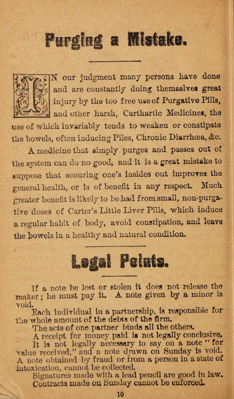 N our judgment many persons have done and are constantly doing themselves great injury by the too free use of Purgative Pills, and other harsh, Carthartic Medicines, the use of which invariably tends to weaken or constipate the bowels, often inducing Piles, Chronic Diarrhoea, &c. A medicine that simply purges and passes out of the system can do no good, and it is a great mistake to suppose that scouring one’s insides out improves the general health, or is of benefit in any respect. Much greater benefit is likely to be had from small, non-purga¬ tive doses of Carter’s Little Liver Pills, which induce a regular habit of body, avoid constipation, and leave the bowels in a healthy and natural condition. iilii Feints. If a note be lost or stolen it does not release the maker; he must pay it. A note given by a minor is void. , . . Each individual in a partnership, is responsible for the whole amount of the debts of the firm. The acts of one partner binds all the others. A receipt for money paid is not legally conclusive. It is not legally necessary to say on a note “for value received,” and a note drawn on Sunday is void. A note obtained by fraud or from a person in a state of intoxication, cannot be collected. Signatures made with a lead pencil are good in law. Contracts made on Sunday cannot be enforced.
