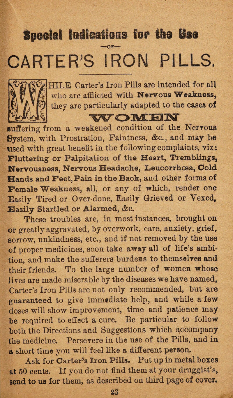 Special ladieatieas far the See —of— CARTER’S IRON PILLS. HILE Carter’s Iron Pills are intended for all who are afflicted with Nervous Weakness, they are particularly adapted to the cases of WOMEN suffering from a weakened condition of the Nervous Bystem, with Prostration, Faintness, &c., and may be used with great benefit in the following complaints, viz: Fluttering or Palpitation of the Heart, Tremblings, Nervousness, Nervous Headache, Eeucorrhcea, Cold Hands and Feet, Pain in the Back, and other forms of Female Weakness, all, or any of which, render one Easily Tired or Over-done, Easily Grieved or Vexed, JBasily Startled or Alarmed, &c. These troubles are, in most instances, brought on or greatly aggravated, by overwork, care, anxiety, grief, sorrow, unkindness, etc,., and if not removed by the use of proper medicines, soon take away all of life’s ambi¬ tion, and make the sufferers burdens to themselves and their friends. To the large number of women whose lives are made miserable by the diseases we have named. Carter’s Iron Pills are not only recommended, but are guaranteed to give immtdiate help, and while a few doses will show improvement, time and patience may be required to effect a cure. Be particular to follow both the Directions and Suggestions which accompany the medicine. Persevere in the use of the Pills, and in a short time you will feel like a different person. Ask for Carter’s Iron Pills. Put up in metal boxes at 50 cents. If you do not find them at your druggist’s, send to us for them, as described on third page of cover.