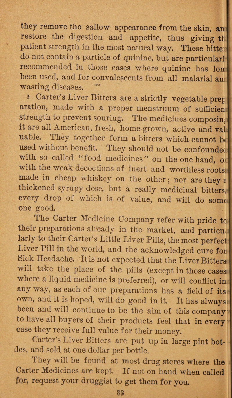 they remove the sallow appearance from the skin, an restore the digestion and appetite, thus giving tli patient strength in the most natural way. These bitte: do not contain a particle of quinine, but are particular! recommended in those cases where quinine has Ion been used, and for convalescents from all malarial am: wasting diseases. > Carter s Liver Bitters are a strictly vegetable prep aration, made with a proper menstruum of sufficien strength to prevent souring. The medicines composim it are all American, fresh, home-grown, active and vaL uable. They together form a bitters which cannot b* used without benefit. They should not be confoundec with so called “food medicines” on the one hand, or with the weak decoctions of inert and worthless roots; made in cheap whiskey on the other; nor are they i thickened syrupy dose, but a really medicinal bitters; every drop of which is of value, and will do some one good. The Carter Medicine Company refer with pride to their preparations aiready in the market, and particu¬ larly to their Carter’s Little Liver Pills, the most perfect Liver Pill in the world, and the acknowledged cure for Sick Headache. It is not expected that the Liver Bitters; will take the place of the pills (except in those cases1 where a liquid medicine is preferred), or will conflict in: any way, as each of our preparations has a field of its own, and it is hoped, will do good in it. It has always; been and will continue to be the aim of this company to have all buyers of their products feel that in every case they receive full value for their money. Carter’s Liver Bitters are put up in large pint bot¬ tles, and sold at one dollar per bottle. They will be found at most drug stores where the Carter Medicines are kept. If not on hand when called for, request your druggist to get them for you. 33