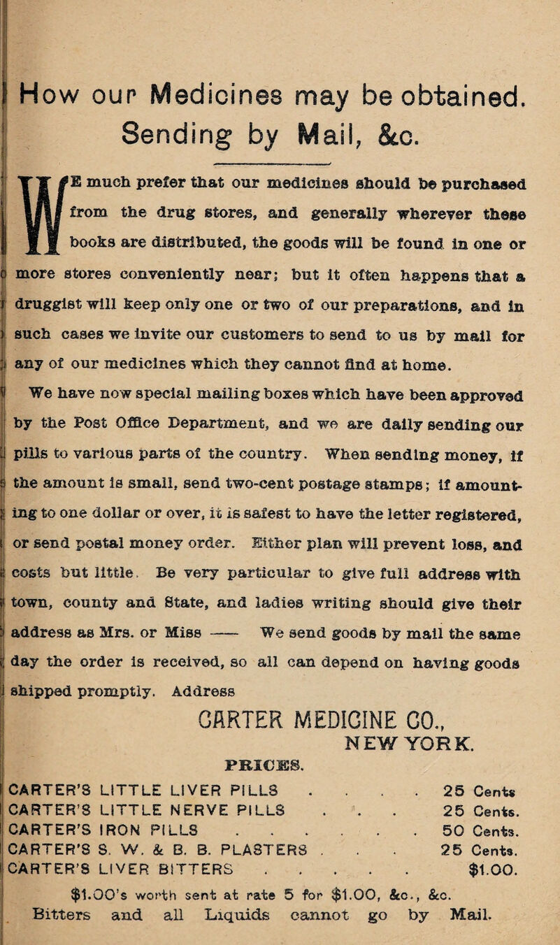 1 How our Medicines may be obtained. Sending by Mail, &c. E much prefer that our medicines should he purchased from the drug stores, and generally wherever these books are distributed, the goods will be found in one or o more stores conveniently near; but it often happens that a r druggist will keep only one or two of our preparations, and in ) such cases we invite our customers to send to us by mail for ;i any of our medicines which they cannot find at home. We have now special mailing boxes which have been approved by the Post Office Department, and we are daily sending our | pills to various parts of the country. When sending money, if s the amount is small, send two-cent postage stamps; if amount- | ing to one dollar or over, it is safest to have the letter registered, or send postal money order. Either plan will prevent loss, and costs but little. Be very particular to give full address with town, county and State, and ladies writing should give their address as Mrs. or Miss-We send goods by mail the same j day the order is received, so all can depend on having goods shipped promptly. Address GARTER MEDICINE CO., NEW YORK. PRICES. CARTER’S LITTLE LIVER PILLS . . 25 Cent# CARTER’S LITTLE NERVE PILLS ... 25 Cents. CARTER'S IRON PILLS.50 Cents. CARTER’S S. W. & B. B. PLASTERS ... 25 Cents. CARTER’S LIVER BITTERS. $1.00. $1.00’s worth sent at rate 5 for $1.00, &c., &c. Bitters and all Liquids cannot go by Mail.