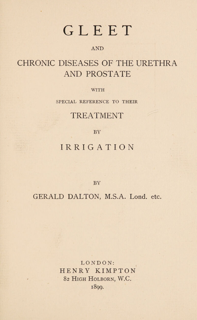 AND CHRONIC DISEASES OF THE URETHRA AND PROSTATE WITH SPECIAL REFERENCE TO THEIR TREATMENT BY IRRIGATION BY GERALD DALTON, M.S.A. Lend. etc. LONDON: HENRY KIMPTON 82 High Holborn, W.C. 1899.