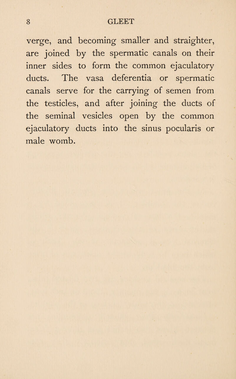 verge, and becoming smaller and straighter, are joined by the spermatic canals on their inner sides to form the common ejaculatory ducts. The vasa deferentia or spermatic canals serve for the carrying of semen from the testicles, and after joining the ducts of the seminal vesicles open by the common ejaculatory ducts into the sinus pocularis or male womb.