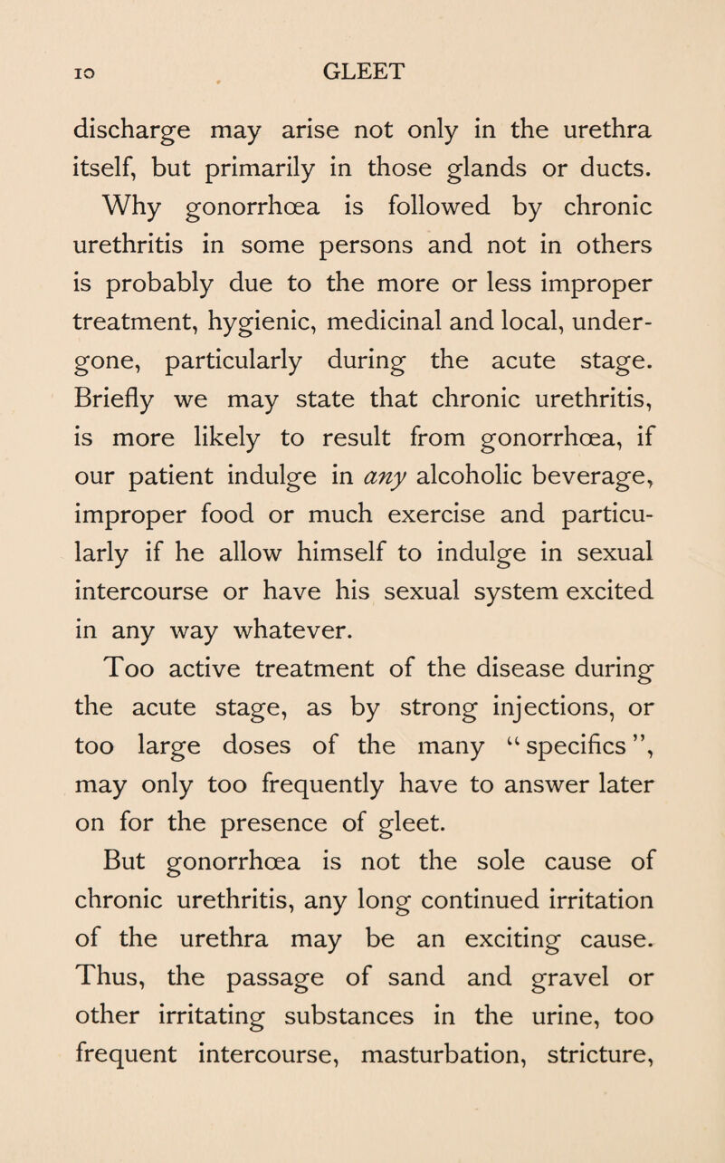 discharge may arise not only in the urethra itself, but primarily in those glands or ducts. Why gonorrhoea is followed by chronic urethritis in some persons and not in others is probably due to the more or less improper treatment, hygienic, medicinal and local, under¬ gone, particularly during the acute stage. Briefly we may state that chronic urethritis, is more likely to result from gonorrhoea, if our patient indulge in any alcoholic beverage, improper food or much exercise and particu¬ larly if he allow himself to indulge in sexual intercourse or have his sexual system excited in any way whatever. Too active treatment of the disease during the acute stage, as by strong injections, or too large doses of the many “specifics”, may only too frequently have to answer later on for the presence of gleet. But gonorrhoea is not the sole cause of chronic urethritis, any long continued irritation of the urethra may be an exciting cause. Thus, the passage of sand and gravel or other irritating substances in the urine, too frequent intercourse, masturbation, stricture,
