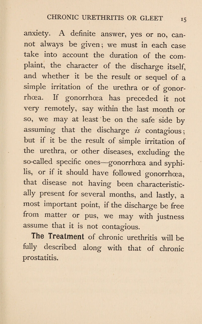 anxiety. A definite answer, yes or no, can¬ not always be given; we must in each case take into account the duration of the com¬ plaint, the character of the discharge itself, and whether it be the result or sequel of a simple irritation of the urethra or of gonor¬ rhoea. If gonorrhoea has preceded it not very remotely, say within the last month or so, we may at least be on the safe side by assuming that the discharge is contagious; but if it be the result of simple irritation of the urethra, or other diseases, excluding the so-called specific ones—gonorrhoea and syphi¬ lis, or if it should have followed gonorrhoea, that disease not having been characteristic¬ ally present for several months, and lastly, a most important point, if the discharge be free from matter or pus, we may with justness assume that it is not contagious. The Treatment of chronic urethritis will be fully described along with that of chronic prostatitis.