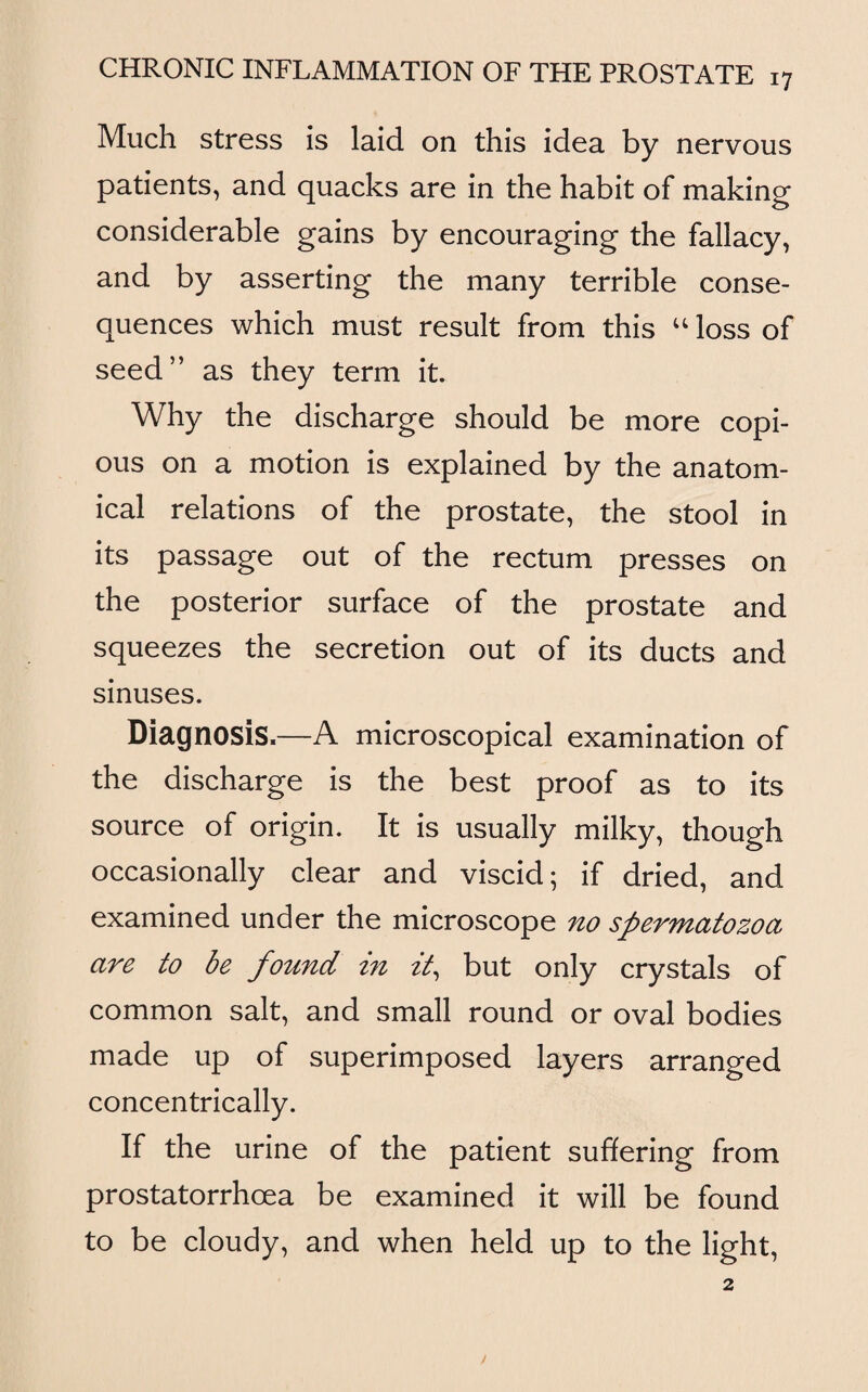 Much stress is laid on this idea by nervous patients, and quacks are in the habit of making considerable gains by encouraging the fallacy, and by asserting the many terrible conse¬ quences which must result from this u loss of seed” as they term it. Why the discharge should be more copi¬ ous on a motion is explained by the anatom¬ ical relations of the prostate, the stool in its passage out of the rectum presses on the posterior surface of the prostate and squeezes the secretion out of its ducts and sinuses. Diagnosis.—A microscopical examination of the discharge is the best proof as to its source of origin. It is usually milky, though occasionally clear and viscid; if dried, and examined under the microscope no spermatozoa are to be found in it, but only crystals of common salt, and small round or oval bodies made up of superimposed layers arranged concentrically. If the urine of the patient suffering from prostatorrhcea be examined it will be found to be cloudy, and when held up to the light,