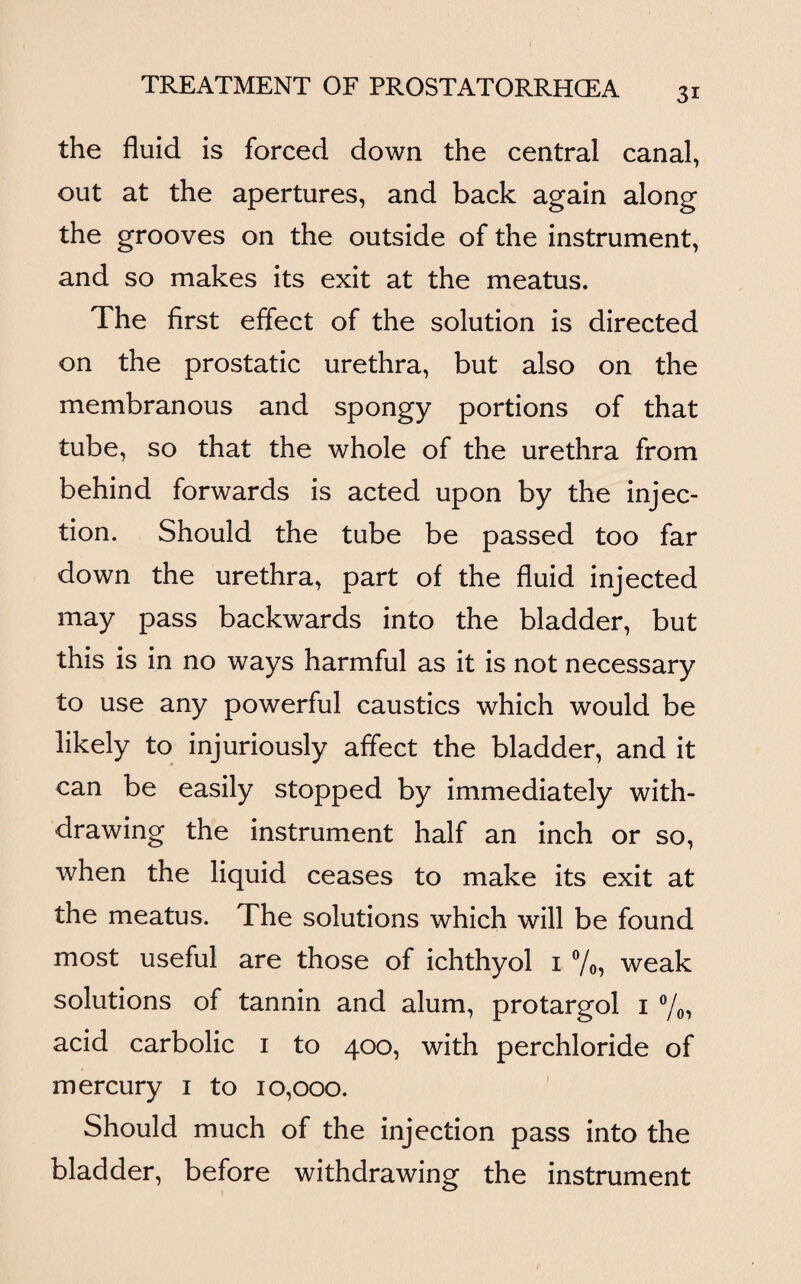 the fluid is forced down the central canal, out at the apertures, and back again along the grooves on the outside of the instrument, and so makes its exit at the meatus. The first effect of the solution is directed on the prostatic urethra, but also on the membranous and spongy portions of that tube, so that the whole of the urethra from behind forwards is acted upon by the injec¬ tion. Should the tube be passed too far down the urethra, part of the fluid injected may pass backwards into the bladder, but this is in no ways harmful as it is not necessary to use any powerful caustics which would be likely to injuriously affect the bladder, and it can be easily stopped by immediately with¬ drawing the instrument half an inch or so, when the liquid ceases to make its exit at the meatus. The solutions which will be found most useful are those of ichthyol i %, weak solutions of tannin and alum, protargol i °/0, acid carbolic i to 400, with perchloride of mercury 1 to 10,000. Should much of the injection pass into the bladder, before withdrawing the instrument