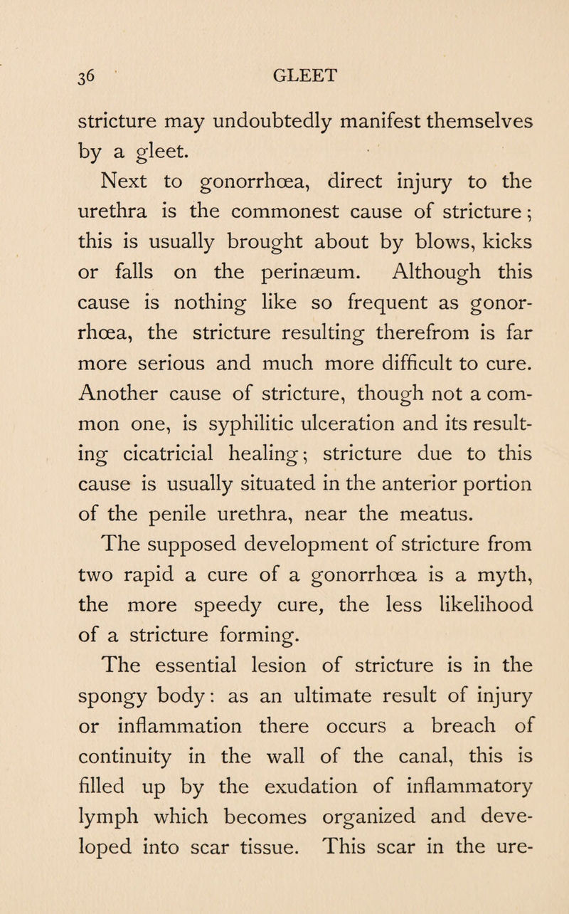 stricture may undoubtedly manifest themselves by a gleet. Next to gonorrhoea, direct injury to the urethra is the commonest cause of stricture; this is usually brought about by blows, kicks or falls on the perinseum. Although this cause is nothing like so frequent as gonor¬ rhoea, the stricture resulting therefrom is far more serious and much more difficult to cure. Another cause of stricture, though not a com¬ mon one, is syphilitic ulceration and its result¬ ing cicatricial healing; stricture due to this cause is usually situated in the anterior portion of the penile urethra, near the meatus. The supposed development of stricture from two rapid a cure of a gonorrhoea is a myth, the more speedy cure, the less likelihood of a stricture forming. The essential lesion of stricture is in the spongy body: as an ultimate result of injury or inflammation there occurs a breach of continuity in the wall of the canal, this is filled up by the exudation of inflammatory lymph which becomes organized and deve¬ loped into scar tissue. This scar in the ure-