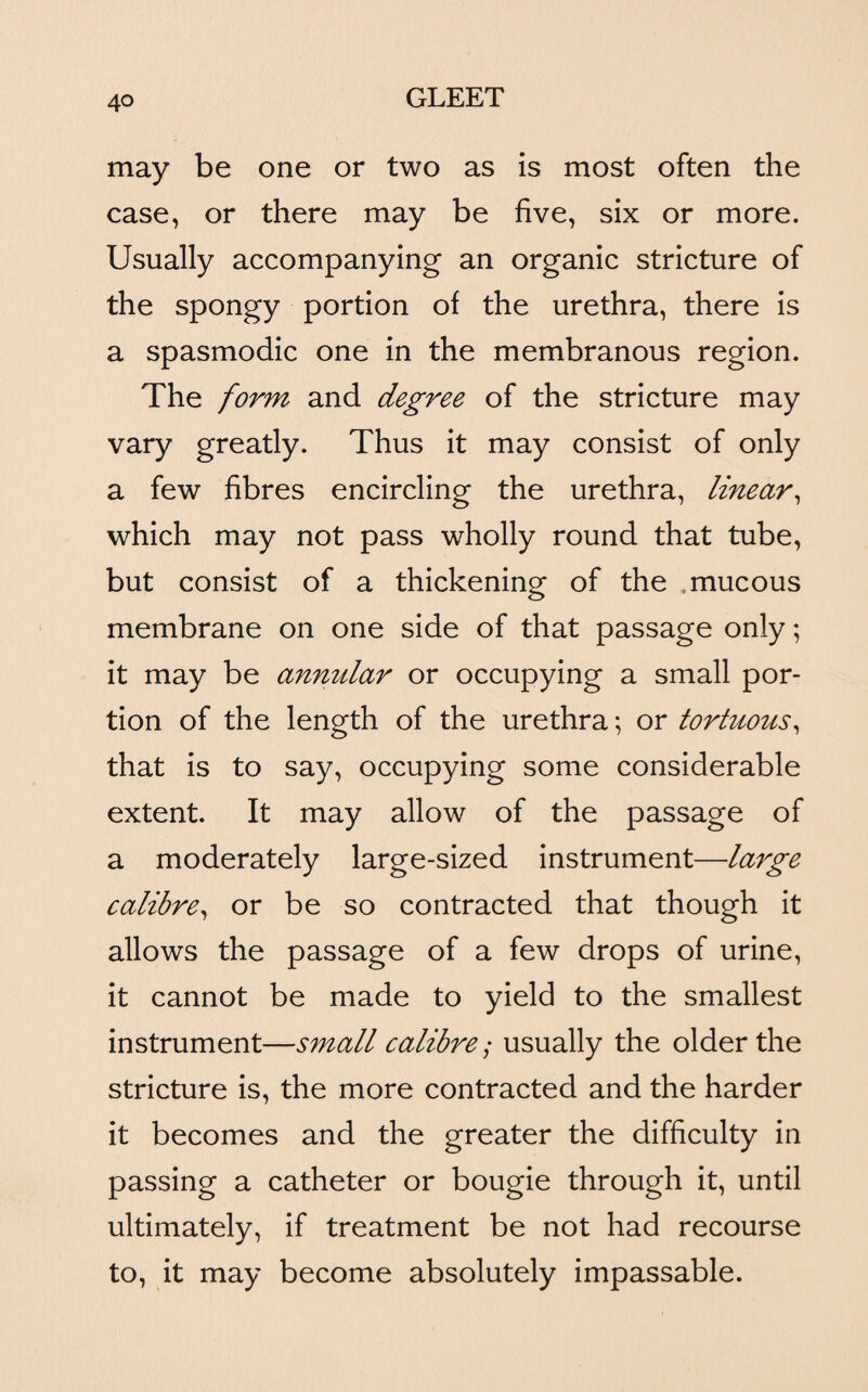 may be one or two as is most often the case, or there may be five, six or more. Usually accompanying an organic stricture of the spongy portion of the urethra, there is a spasmodic one in the membranous region. The form and degree of the stricture may vary greatly. Thus it may consist of only a few fibres encircling the urethra, linear, which may not pass wholly round that tube, but consist of a thickening of the .mucous membrane on one side of that passage only; it may be annular or occupying a small por¬ tion of the length of the urethra; or tortuous, that is to say, occupying some considerable extent. It may allow of the passage of a moderately large-sized instrument—large calibre, or be so contracted that though it allows the passage of a few drops of urine, it cannot be made to yield to the smallest instrument—small calibre,* usually the older the stricture is, the more contracted and the harder it becomes and the greater the difficulty in passing a catheter or bougie through it, until ultimately, if treatment be not had recourse to, it may become absolutely impassable.
