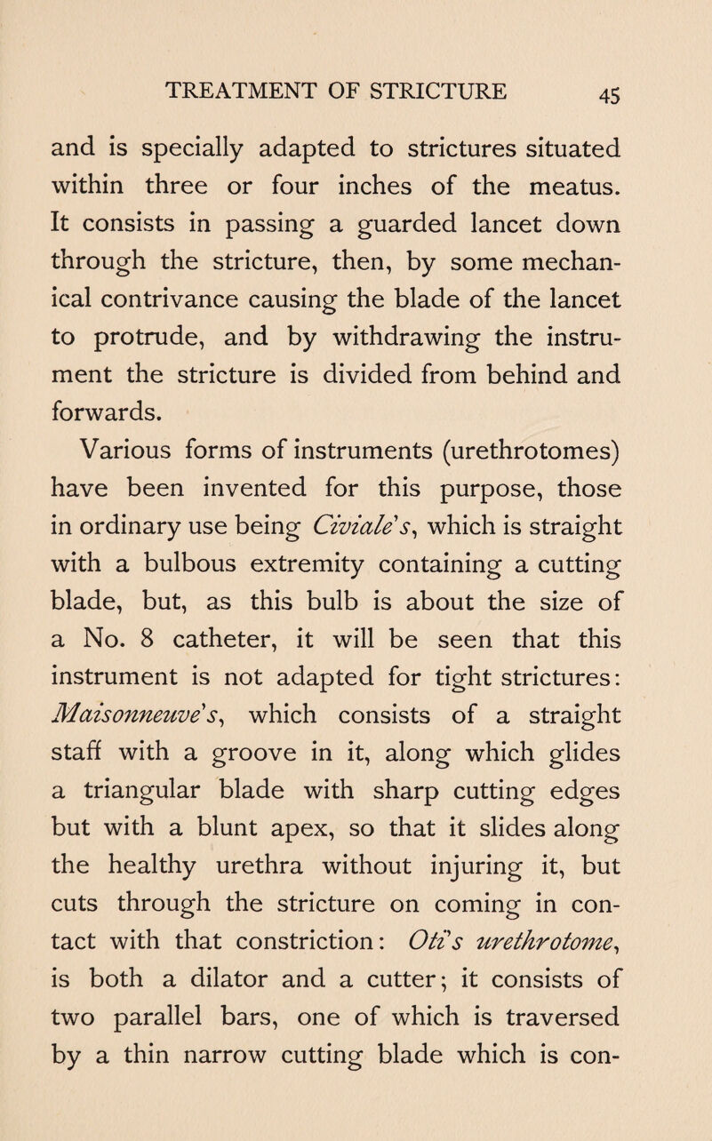 and is specially adapted to strictures situated within three or four inches of the meatus. It consists in passing a guarded lancet down through the stricture, then, by some mechan¬ ical contrivance causing the blade of the lancet to protrude, and by withdrawing the instru¬ ment the stricture is divided from behind and forwards. Various forms of instruments (urethrotomes) have been invented for this purpose, those in ordinary use being Civiale s, which is straight with a bulbous extremity containing a cutting blade, but, as this bulb is about the size of a No. 8 catheter, it will be seen that this instrument is not adapted for tight strictures: Maisonneuve's, which consists of a straight staff with a groove in it, along which glides a triangular blade with sharp cutting edges but with a blunt apex, so that it slides along the healthy urethra without injuring it, but cuts through the stricture on coming in con¬ tact with that constriction: Otis urethrotome, is both a dilator and a cutter; it consists of two parallel bars, one of which is traversed by a thin narrow cutting blade which is con-